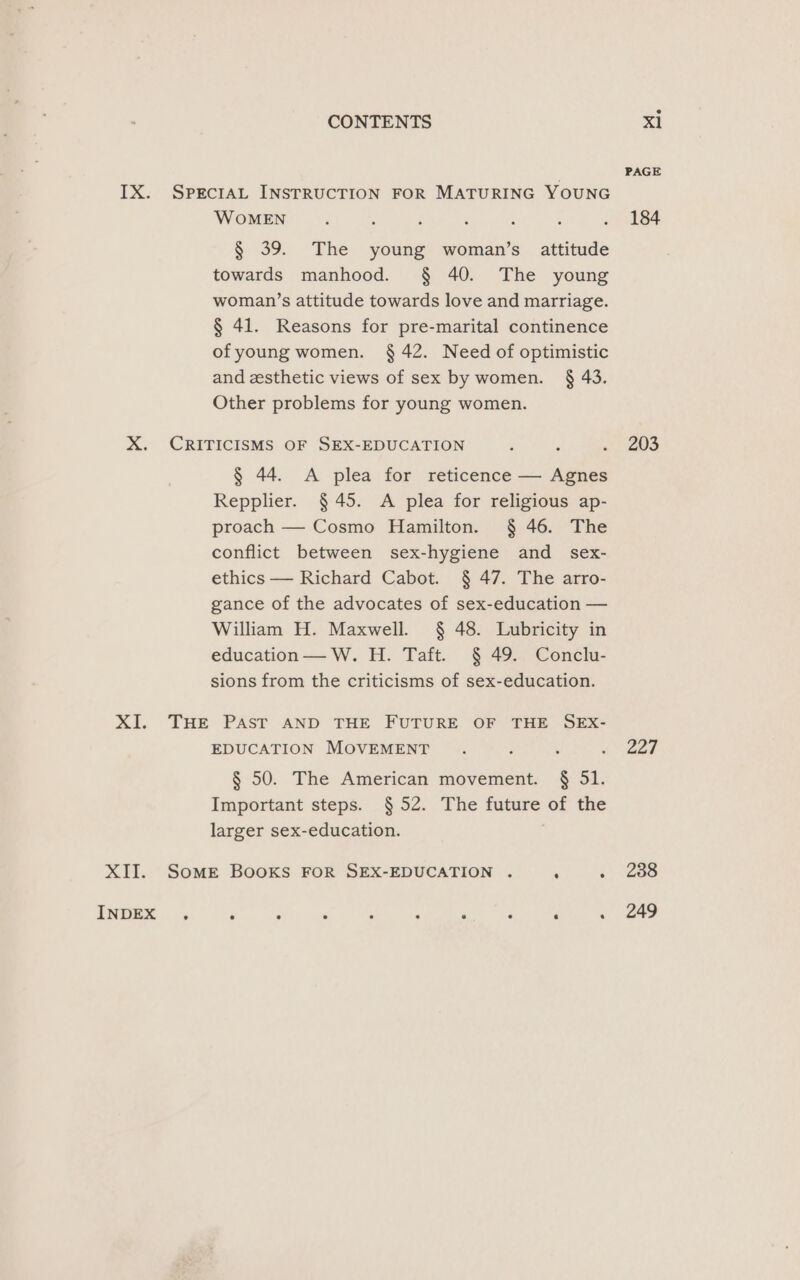 IX. SprecraAL INSTRUCTION FOR MATURING YOUNG WOMEN s ’ ; ; : ; ve hee § 39. The young woman’s attitude towards manhood. § 40. The young woman’s attitude towards love and marriage. § 41. Reasons for pre-marital continence ofyoung women. § 42. Need of optimistic and zsthetic views of sex by women. § 43. Other problems for young women. X. CRITICISMS OF SEX-EDUCATION ‘ : » 203 § 44. A plea for reticence — Agnes Repplier. § 45. A plea for religious ap- proach — Cosmo Hamilton. § 46. The conflict between sex-hygiene and _ sex- ethics — Richard Cabot. § 47. The arro- gance of the advocates of sex-education — William H. Maxwell. § 48. Lubricity in education — W. H. Taft. § 49. Conclu- sions from the criticisms of sex-education. XI. THE PAST AND THE FUTURE OF THE SEX- EDUCATION MOVEMENT . : ogee § 50. The American movement. § 51. Important steps. §52. The future of the larger sex-education. . XII. Somer Books FOR SEX-EDUCATION . ‘ +) 260 INDEX , ; j ‘ 4 i P 4 - . 249