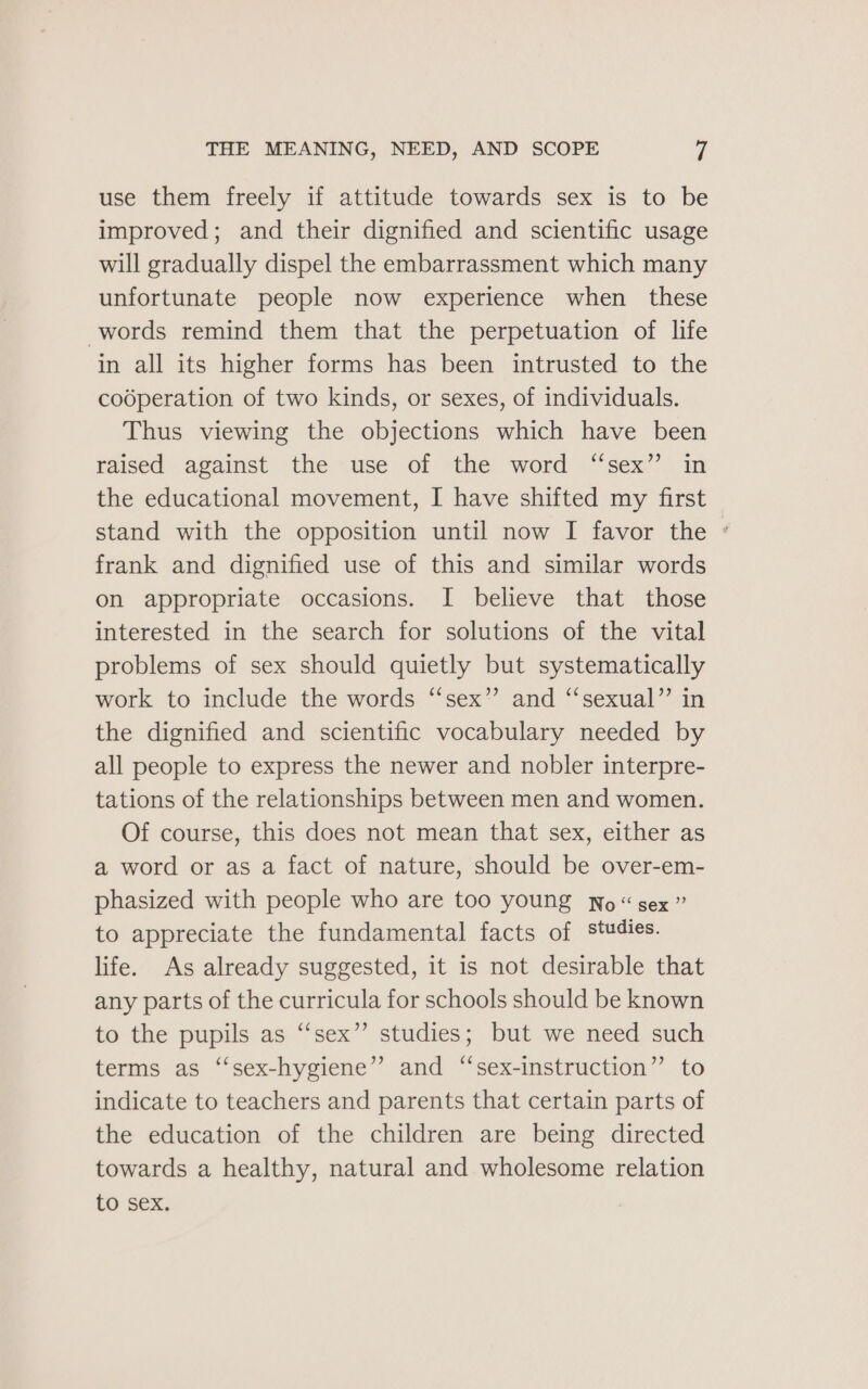 use them freely if attitude towards sex is to be improved; and their dignified and scientific usage will gradually dispel the embarrassment which many unfortunate people now experience when these words remind them that the perpetuation of life in all its higher forms has been intrusted to the codperation of two kinds, or sexes, of individuals. Thus viewing the objections which have been raised against the use of the word “sex” in the educational movement, I have shifted my first stand with the opposition until now I favor the ° frank and dignified use of this and similar words on appropriate occasions. I believe that those interested in the search for solutions of the vital problems of sex should quietly but systematically work to include the words “sex” and “‘sexual”’ in the dignified and scientific vocabulary needed by all people to express the newer and nobler interpre- tations of the relationships between men and women. Of course, this does not mean that sex, either as a word or as a fact of nature, should be over-em- phasized with people who are too young No “ sex ” to appreciate the fundamental facts of studies. life. As already suggested, it is not desirable that any parts of the curricula for schools should be known to the pupils as ‘‘sex”’ studies; but we need such terms as ‘‘sex-hygiene” and “sex-instruction” to indicate to teachers and parents that certain parts of the education of the children are being directed towards a healthy, natural and wholesome relation to sex.