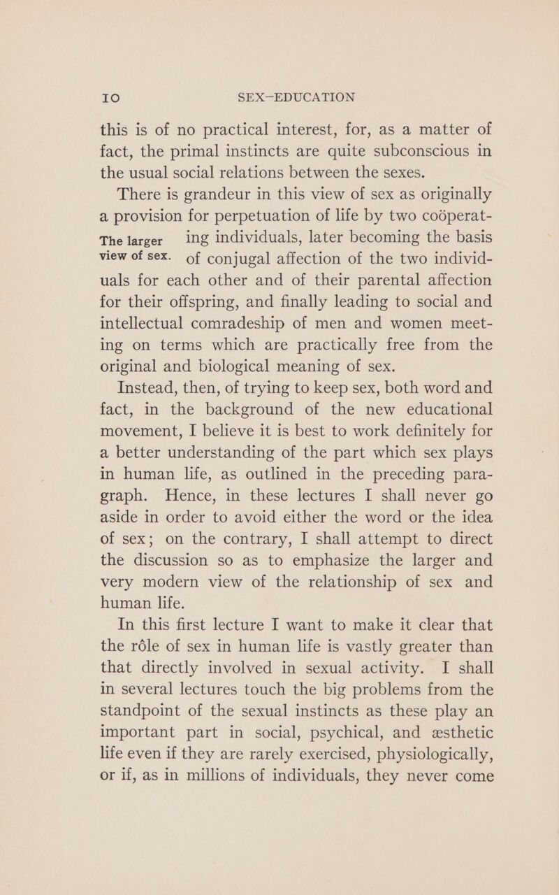this is of no practical interest, for, as a matter of fact, the primal instincts are quite subconscious in the usual social relations between the sexes. There is grandeur in this view of sex as originally a provision for perpetuation of life by two codperat- The larger ing individuals, later becoming the basis view of sex. of conjugal affection of the two individ- uals for each other and of their parental affection for their offspring, and finally leading to social and intellectual comradeship of men and women meet- ing on terms which are practically free from the original and biological meaning of sex. Instead, then, of trying to keep sex, both word and fact, in the background of the new educational movement, I believe it is best to work definitely for a better understanding of the part which sex plays in human life, as outlined in the preceding para- graph. Hence, in these lectures I shall never go aside in order to avoid either the word or the idea of sex; on the contrary, I shall attempt to direct the discussion so as to emphasize the larger and very modern view of the relationship of sex and human life. In this first lecture I want to make it clear that the rdle of sex in human life is vastly greater than that directly involved in sexual activity. I shall in several lectures touch the big problems from the standpoint of the sexual instincts as these play an important part in social, psychical, and esthetic life even if they are rarely exercised, physiologically, or if, as in millions of individuals, they never come