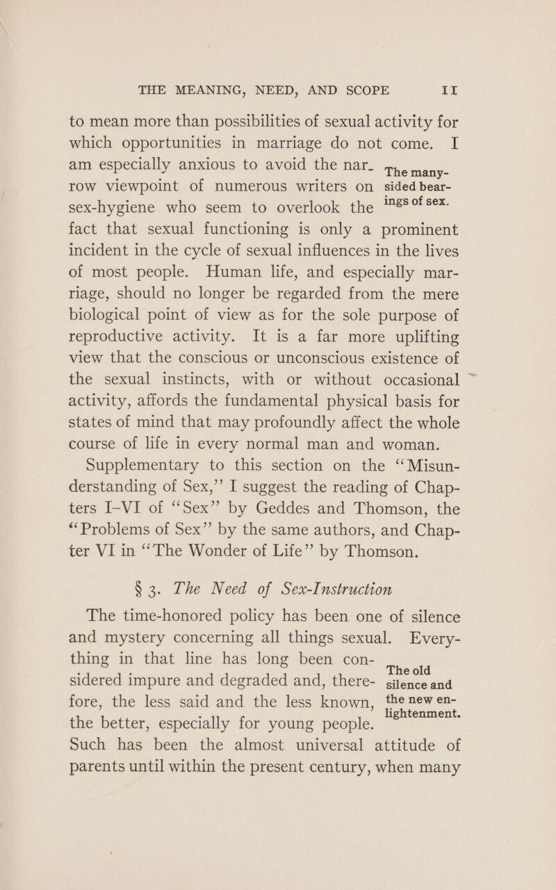 to mean more than possibilities of sexual activity for which opportunities in marriage do not come. I am especially anxious to avoid the nar. 74h. ma nee row viewpoint of numerous writers on sided bear- sex-hygiene who seem to overlook the ™8%°!S¢- fact that sexual functioning is only a prominent incident in the cycle of sexual influences in the lives of most people. Human life, and especially mar- riage, should no longer be regarded from the mere biological point of view as for the sole purpose of reproductive activity. It is a far more uplifting view that the conscious or unconscious existence of the sexual instincts, with or without occasional ~ activity, affords the fundamental physical basis for states of mind that may profoundly affect the whole course of life in every normal man and woman. Supplementary to this section on the ‘Misun- derstanding of Sex,’ I suggest the reading of Chap- ters I-VI of “Sex” by Geddes and Thomson, the “Problems of Sex” by the same authors, and Chap- ter VI in “The Wonder of Life” by Thomson. § 3. The Need of Sex-Instruction The time-honored policy has been one of silence and mystery concerning all things sexual. Every- thing in that line has long been con- é ; The old sidered impure and degraded and, there- gitence and fore, the less said and the less known, the new en- ; lightenment. the better, especially for young people. Such has been the almost universal attitude of parents until within the present century, when many