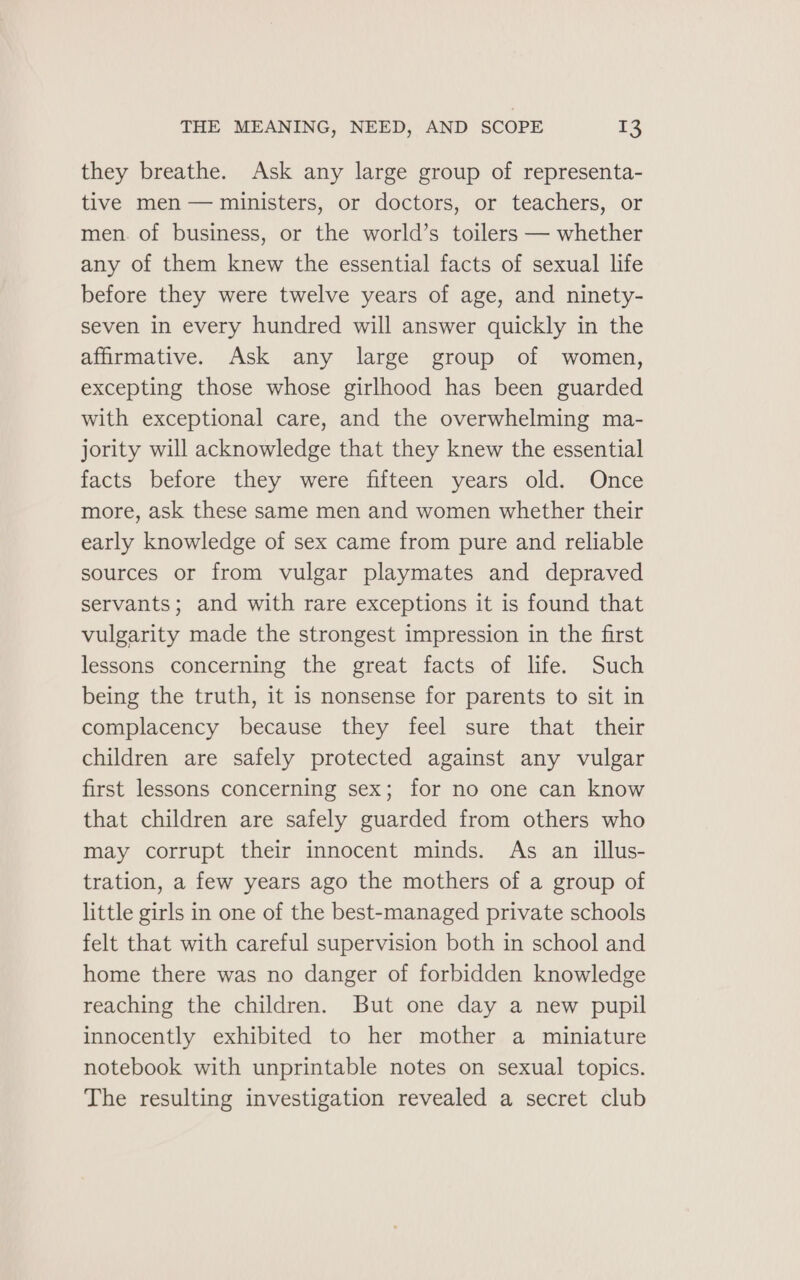 they breathe. Ask any large group of representa- tive men — ministers, or doctors, or teachers, or men. of business, or the world’s toilers — whether any of them knew the essential facts of sexual life before they were twelve years of age, and ninety- seven in every hundred will answer quickly in the affirmative. Ask any large group of women, excepting those whose girlhood has been guarded with exceptional care, and the overwhelming ma- jority will acknowledge that they knew the essential facts before they were fifteen years old. Once more, ask these same men and women whether their early knowledge of sex came from pure and reliable sources or from vulgar playmates and depraved servants; and with rare exceptions it is found that vulgarity made the strongest impression in the first lessons concerning the great facts of life. Such being the truth, it is nonsense for parents to sit in complacency because they feel sure that their children are safely protected against any vulgar first lessons concerning sex; for no one can know that children are safely guarded from others who may corrupt their innocent minds. As an illus- tration, a few years ago the mothers of a group of little girls in one of the best-managed private schools felt that with careful supervision both in school and home there was no danger of forbidden knowledge reaching the children. But one day a new pupil innocently exhibited to her mother a miniature notebook with unprintable notes on sexual topics. The resulting investigation revealed a secret club
