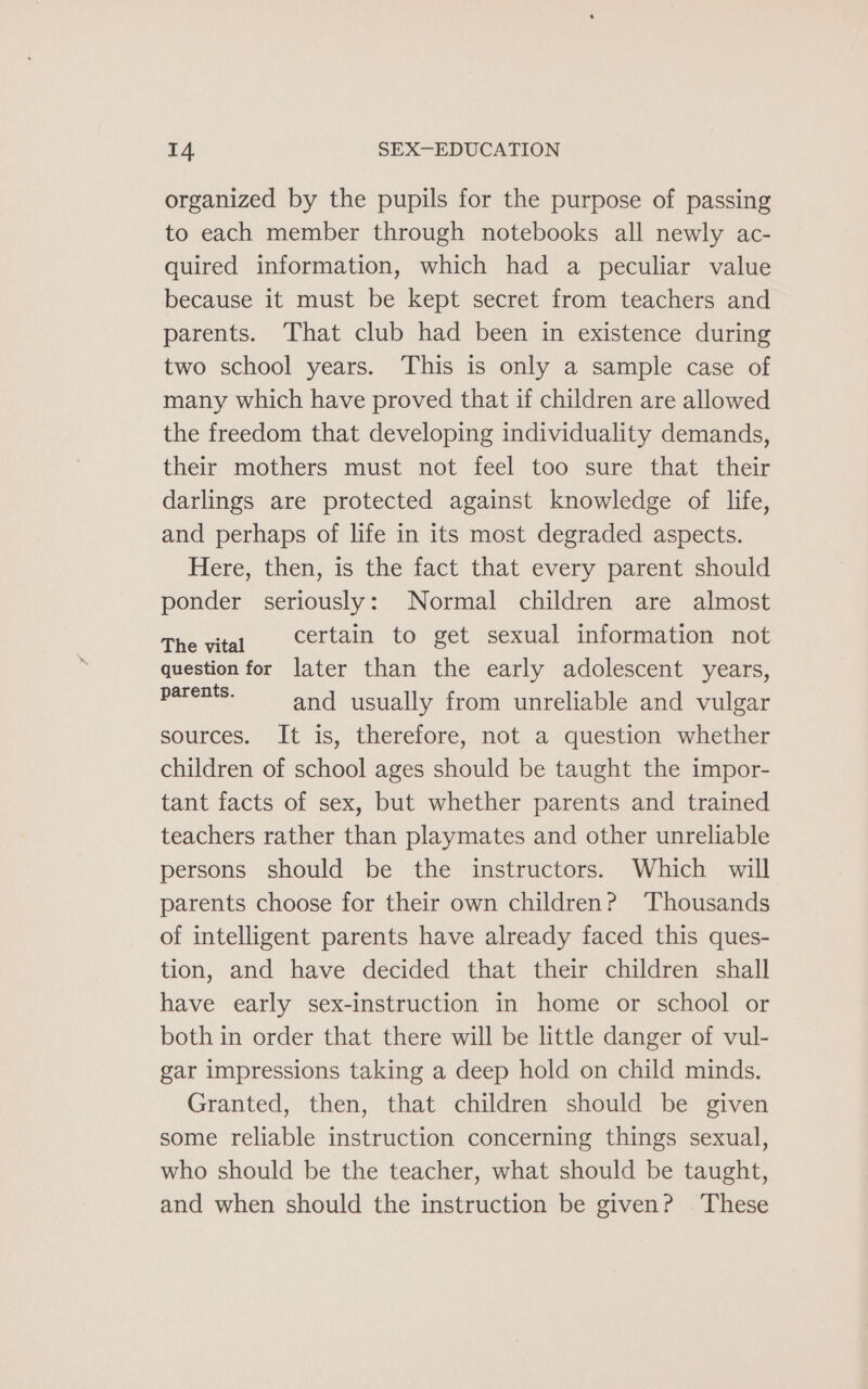 organized by the pupils for the purpose of passing to each member through notebooks all newly ac- quired information, which had a peculiar value because it must be kept secret from teachers and parents. That club had been in existence during two school years. This is only a sample case of many which have proved that if children are allowed the freedom that developing individuality demands, their mothers must not feel too sure that their darlings are protected against knowledge of life, and perhaps of life in its most degraded aspects. Here, then, is the fact that every parent should ponder seriously: Normal children are almost The vital Certain to get sexual information not question for later than the early adolescent years, PEAS and usually from unreliable and vulgar sources. It is, therefore, not a question whether children of school ages should be taught the impor- tant facts of sex, but whether parents and trained teachers rather than playmates and other unreliable persons should be the instructors. Which will parents choose for their own children? ‘Thousands of intelligent parents have already faced this ques- tion, and have decided that their children shall have early sex-instruction in home or school or both in order that there will be little danger of vul- gar impressions taking a deep hold on child minds. Granted, then, that children should be given some reliable instruction concerning things sexual, who should be the teacher, what should be taught, and when should the instruction be given? These