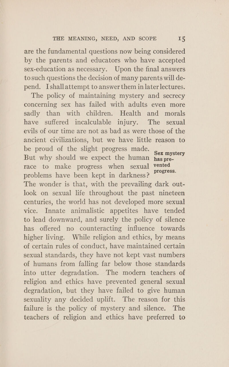 are the fundamental questions now being considered by the parents and educators who have accepted sex-education as necessary. Upon the final answers to such questions the decision of many parents will de- pend. Ishallattempt to answer them in later lectures. The policy of maintaining mystery and secrecy concerning sex has failed with adults even more sadly than with children. Health and morals have suffered incalculable injury. The sexual evils of our time are not as bad as were those of the ancient civilizations, but we have little reason to be proud of the slight progress made. POONA But why should we expect the human has pre- race to make progress when sexual vented c progress. problems have been kept in darkness? The wonder is that, with the prevailing dark out- look on sexual life throughout the past nineteen centuries, the world has not developed more sexual vice. Innate animalistic appetites have tended to lead downward, and surely the policy of silence has offered no counteracting influence towards higher living. While religion and ethics, by means of certain rules of conduct, have maintained certain sexual standards, they have not kept vast numbers of humans from falling far below those standards into utter degradation. The modern teachers of religion and ethics have prevented general sexual degradation, but they have failed to give human sexuality any decided uplift. The reason for this failure is the policy of mystery and silence. The teachers of religion and ethics have preferred to