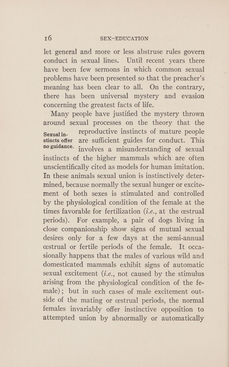 let general and more or less abstruse rules govern conduct in sexual lines. Until recent years there have been few sermons in which common sexual problems have been presented so that the preacher’s meaning has been clear to all. On the contrary, there has been universal mystery and evasion concerning the greatest facts of life. Many people have justified the mystery thrown around sexual processes on the theory that the Sexualin. r¢productive instincts of mature people stincts offer are sufficient guides for conduct. This no guidance. involves a misunderstanding of sexual instincts of the higher mammals which are often unscientifically cited as models for human imitation. In these animals sexual union is instinctively deter- mined, because normally the sexual hunger or excite- ment of both sexes is stimulated and controlled by the physiological condition of the female at the times favorable for fertilization (7.e., at the cestrual periods). For example, a pair of dogs living in close companionship show signs of mutual sexual desires only for a few days at the semi-annual cestrual or fertile periods of the female. It occa- sionally happens that the males of various wild and domesticated mammals exhibit signs of automatic sexual excitement (7.e., not caused by the stimulus arising from the physiological condition of the fe- male); but in such cases of male excitement out- side of the mating or cestrual periods, the normal females invariably offer instinctive opposition to attempted union by abnormally or automatically