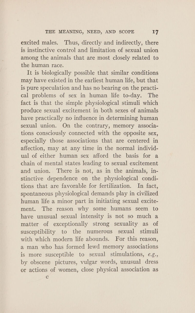 excited males. Thus, directly and indirectly, there is instinctive control and limitation of sexual union among the animals that are most closely related to the human race. It is biologically possible that similar conditions may have existed in the earliest human life, but that is pure speculation and has no bearing on the practi- cal problems of sex in human life to-day. The fact is that the simple physiological stimuli which produce sexual excitement in both sexes of animals have practically no influence in determining human sexual union. On the contrary, memory associa- tions consciously connected with the opposite sex, especially those associations that are centered in affection, may at any time in the normal individ- ual of either human sex afford the basis for a chain of mental states leading to sexual excitement and union. There is not, as in the animals, in- stinctive dependence on the physiological condi- tions that are favorable for fertilization. In fact, spontaneous physiological demands play in civilized human life a minor part in initiating sexual excite- ment. The reason why some humans seem to have unusual sexual intensity is not so much a matter of exceptionally strong sexuality as of susceptibility to the numerous sexual stimuli with which modern life abounds. For this reason, a man who has formed lewd memory associations is more susceptible to sexual stimulations, e.g., by obscene pictures, vulgar words, unusual dress or actions of women, close physical association as c