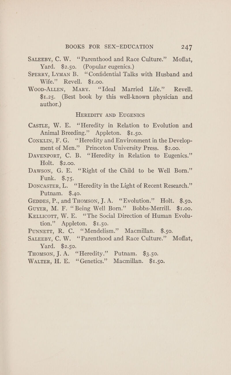SALEEBY, C. W. ‘Parenthood and Race Culture.” Moffat, Yard. $2.50. (Popular eugenics.) SPERRY, Lyman B. ‘Confidential Talks with Husband and Wife.” Revell. $1.00. Woop-ALLEN, Mary. “Ideal Married Life.” Revell. $1.25. (Best book by this well-known physician and author.) HEREDITY AND EUGENICS Castle, W. E. “Heredity in Relation to Evolution and Animal Breeding.”’ Appleton. $1.50. ConkKLIn, F.G. ‘Heredity and Environment in the Develop- ment of Men.” Princeton University Press. $2.00. DAVENPORT, C. B. ‘Heredity in Relation to Eugenics.” Holt. $2.00. Dawson, G. E. “Right of the Child to be Well Born.” Funk. $.75. DoncastTER, L. ‘Heredity in the Light of Recent Research.” Putnam. $.40. GEDDES, P., and THomson, J.A. “Evolution.” Holt. $.50. Guyver, M. F. “ Being Well Born.” Bobbs-Merrill. $1.00. Ketticott, W. E. “The Social Direction of Human Evolu- tion.” Appleton. $1.50. PuNNETT, R. C. “Mendelism.” Macmillan. $.50. SALEEBY, C. W. ‘Parenthood and Race Culture.” Moffat, Yard. $2.50. THomson, J. A. “Heredity.” Putnam. $3.50. Wa ter, H. E. “Genetics.” Macmillan. $1.50.