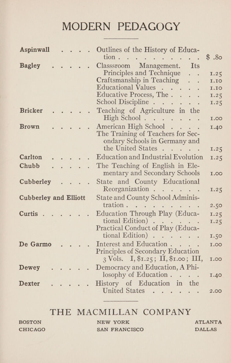 Aspinwall Outlines of the History of Educa- tion . $ .80 Bagley Classsroom Maidsorient de Principles and Technique 1.25 Craftsmanship in Teaching T:30 Educational Values 1.10 Educative Process, The . 1.25 School Discipline . 5.25 Bricker Teaching of Agriculture i in the High School . 1.00 Brown American High School 1.40 The Training of Teachers for Sec- ondary Schools in Germany and the United States . 1.25 Carlton Education and Industrial ealation 1.25 Chubb The Teaching of English in Ele- mentary and Secondary Schools __ 1.00 Cubberley State and County Educational Reorganization . 125 Cubberley and Elliott | State and County School ete tration . 2.50 Curtis . Education rPheoweh Play duce 1.26 tional Edition) . . 1.25 Practical Conduct of Play (Educa- tional Edition) . : | tego De Garmo Interest and Education . : 1.00 Principles of Secondary Education 3 Vols. I, $1.25; 11, $2,00;. IT, -tee Dewey Democracy and Education, A Phi- losophy of Education . . ° “T.ge Dexter History of Education in the United States 6 Pia. al THE MACMILLAN COMPANY BOSTON NEW YORK ATLANTA