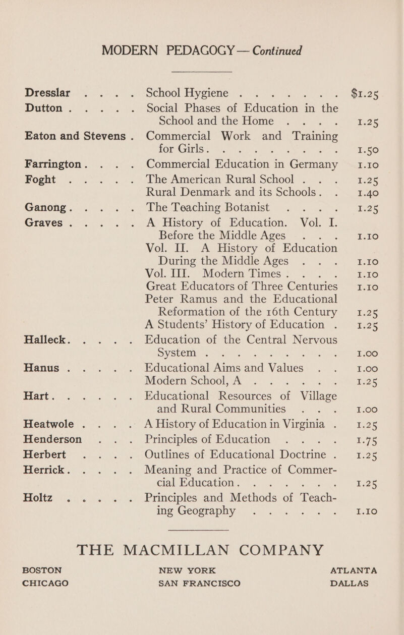 MODERN PEDAGOGY — Continued Dresslar .. . . School Hygiene ... ates or Dutton’. . .°. |. Social Phases of education in the Schooland the Home .. . 1.25 Eaton and Stevens . Commercial Work and etnies ff Gigiss Ws +s ; <)) EaGo Farrington. . . . Commercial aatation s in Geterany r.16 Rognt: . '.°'. ... ibe Amencan Rural School...) .-~“t.25 Rural Denmark and its Schools. . 1.40 Ganong... . 4) The Poaching Botanist . .... >. ~ aes Graves . . ; «%. Av History.of Education. . Vol, I. Before the Middle Ages. 1.10 Vol. II. A History of Education During the Middle Aces 5 . 2. Ee Vol. Tit, Modem: Times). .. 1.10 Great Educators of Three Cenpuriee I.10 Peter Ramus and the Educational Reformation of the 16th Century 1.25 A Students’ History of Education . 1.25 Halleck. . . . . Education of the Central Nervous Sy she 7 4 2 ee Hanus. .. . . Educational Aims and Values aa, Oe Modern SCI00L GR «3 <<. 5 £25 Hart. . . . . . Educational Resources of Wallac and Rural Communities . . . 1.00 Heatwole . . . . AHistory of Educationin Virginia . 1.25 Henderson .. . Principlesof Education . . ae Herbert . . . . Outlines of Educational active i eee Herrick. . . . . Meaning and Practice of Commer- cial Education. . . i .25 Holtz . . . . . Principles and Methods of Teach: ing Geography =... < 2.58 THE MACMILLAN COMPANY BOSTON NEW YORK ATLANTA