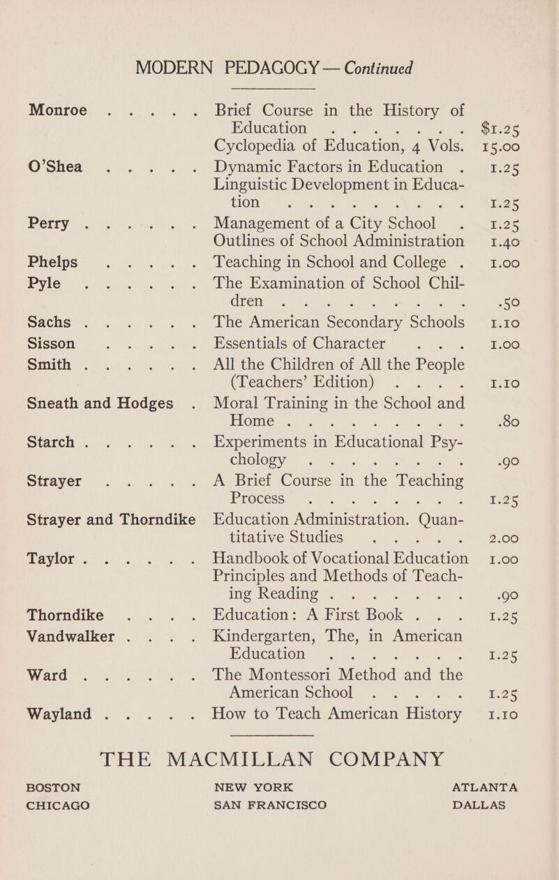 Brief Course in the a of Monroe Education $1.25 Cyclopedia of Education, 4 Vols. 1 5.00 O’Shea Dynamic Factors in Education P25 Linguistic Se in Educa- tion L25 Perry Management a, a City School 1.25 Outlines of School Administration 1.40 Phelps Teaching in School and College . 1.00 Pyle The Examination of School Chil- dren 50 Sachs . The American Secondary Schools I.I0 Sisson Essentials of Character 1.00 Smith . All the Children of All the People (Teachers’ Edition) 1.10 Sneath and Hodges Moral Training in the School and Home . : .80 Starch . Experiments in Bdncational Pa. chology JO Strayer A Brief Course in the eneieae Process 1.25 Strayer and Thorndike Education Aieainiciea ton: ce titative Studies 2.00 Taylor . Handbook of Vocational educates 1.00 Principles and Methods of Teach- ing Reading . ; ; ; Role Thorndike Education: A First Book : 1.25 Vandwalker . Kindergarten, The, in American Education 1.25 Ward The Montessori Method and ele American School 125 Wayland . How to Teach American Fasbaey Est THE MACMILLAN COMPANY BOSTON NEW YORK ATLANTA
