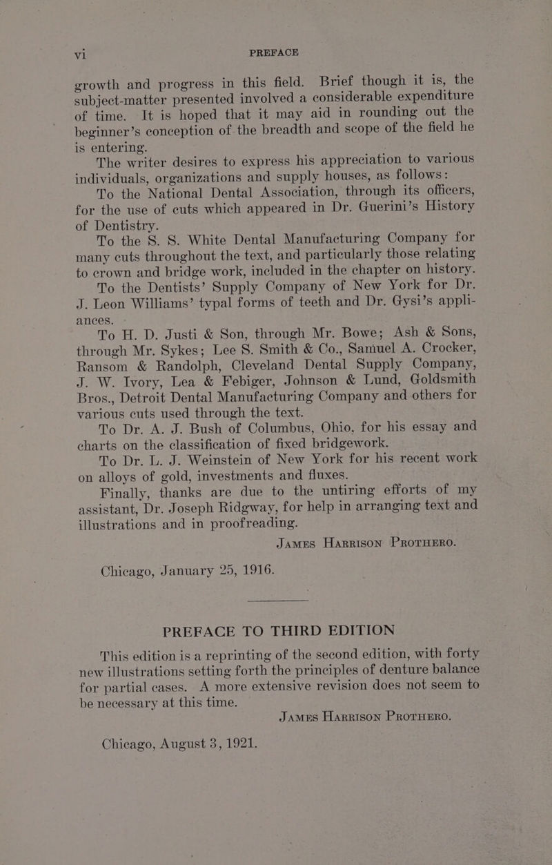 vl PREFACE. growth and progress in this field. Brief though it 1s, the subject-matter presented involved a considerable expenditure of time. It is hoped that it may aid in rounding out the beginner’s conception of the breadth and scope of the field he is entering. The writer desires to express his appreciation to various individuals, organizations and supply houses, as follows: To the National Dental Association, through its officers, for the use of cuts which appeared in Dr. Guerini’s History of Dentistry. | 7 To the 8. 8. White Dental Manufacturing Company for many cuts throughout the text, and particularly those relating to crown and bridge work, included in the chapter on history. To the Dentists’ Supply Company of New York for Dr. J. Leon Williams’ typal forms of teeth and Dr. Gysi’s appli- ances. To H. D. Justi &amp; Son, through Mr. Bowe; Ash &amp; Sons, through Mr. Sykes; Lee S. Smith &amp; Co., Samuel A. Crocker, Ransom &amp; Randolph, Cleveland Dental Supply Company, J. W. Ivory, Lea &amp; Febiger, Johnson &amp; Lund, Goldsmith Bros., Detroit Dental Manufacturing Company and others for various cuts used through the text. To Dr. A. J. Bush of Columbus, Ohio, for his essay and charts on the classification of fixed bridgework. To Dr. L. J. Weinstein of New York for his recent work on alloys of gold, investments and fluxes. Finally, thanks are due to the untiring efforts of my assistant, Dr. Joseph Ridgway, for help in arranging text and illustrations and in proofreading. James Harrison PROTHERO. Chicago, January 25, 1916. PREFACE TO THIRD EDITION This edition is a reprinting of the second edition, with forty new illustrations setting forth the principles of denture balance for partial cases. A more extensive revision does not seem to be necessary at this time. James Harrison PROoTHERO. Chicago, August 3, 1921.