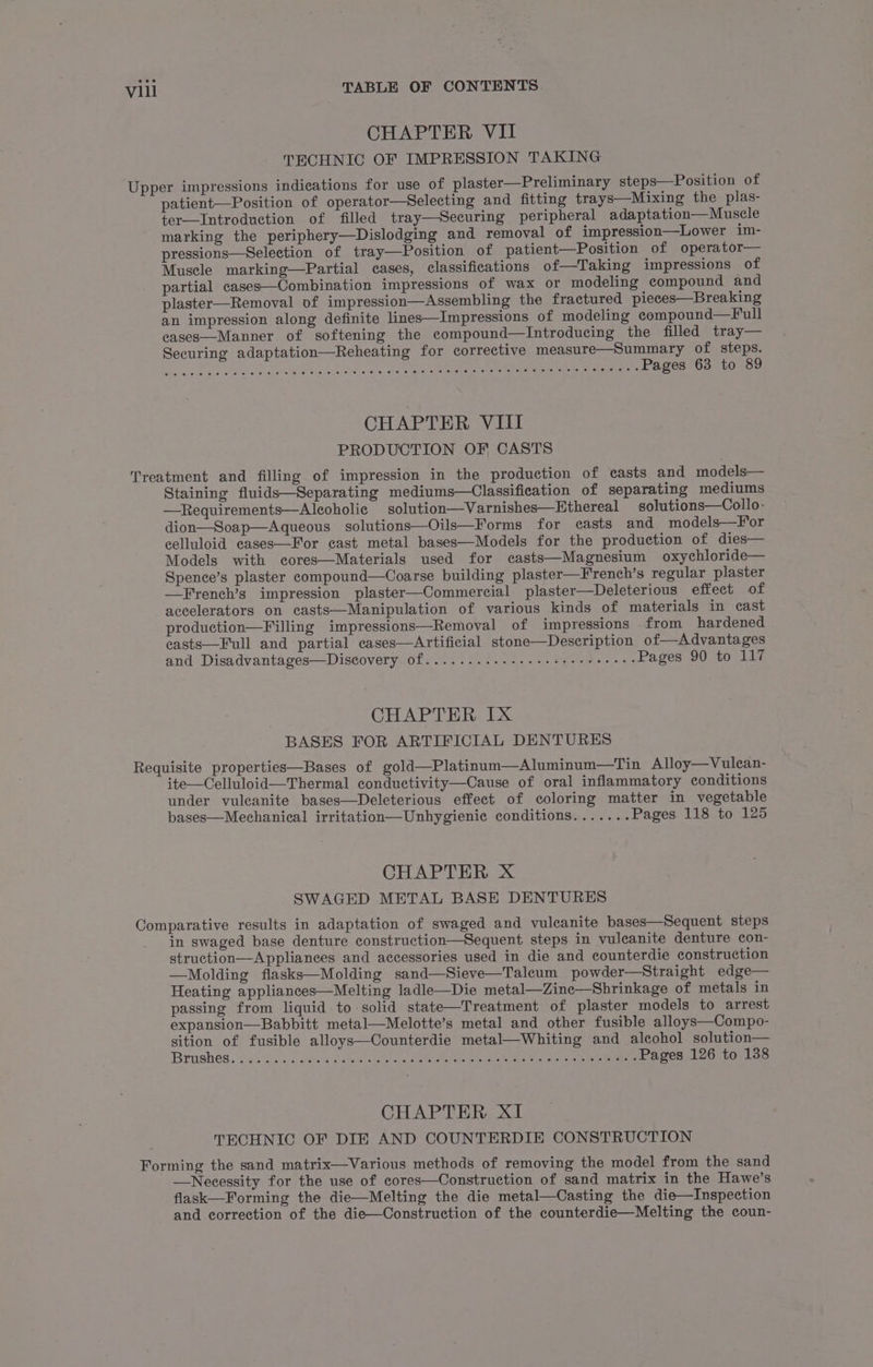 CHAPTER VII TECHNIC OF IMPRESSION TAKING Upper impressions indications for use of plaster—Preliminary steps—Position of patient—Position of operator—Selecting and fitting trays—Mixing the plas- ter—Introduction of filled tray—Securing peripheral adaptation— Muscle marking the periphery—Dislodging and removal of impression—Lower im- pressions—Selection of tray—Position of patient—Position of operator— Muscle marking—Partial cases, classifications of—Taking impressions of partial cases—Combination impressions of wax or modeling compound and plaster—Removal of impression—Assembling the fractured pieces—Breaking an impression along definite lines—Impressions of modeling compound—Full eases—Manner of softening the compound—Introducing the filled tray— Securing adaptation—Reheating for corrective measure—Summary of steps. DIR Pe TT te RNS PEON ch MR AST AAS ay Ca POLS Oct Pages 63 to 89 CHAPTER VIII PRODUCTION OF CASTS Treatment and filling of impression in the production of casts and models— Staining fluids—Separating mediums—Classification of separating mediums —Requirements—A leoholic solution—Varnishes—Ethereal solutions—Collo- dion—Soap—Aqueous solutions—Oils—Forms for casts and models—For celluloid cases—For cast metal bases—Models for the production of dies— Models with cores—Materials used for casts—Magnesium oxychloride— Spence’s plaster compound—Coarse building plaster—French’s regular plaster —French’s impression plaster—Commercial plaster—Deleterious effect of accelerators on casts—Manipulation of various kinds of materials in cast production—Filling impressions—Removal of impressions from hardened casts—Full and partial cases—Artificial stone—Description of—Advantages and Disadvantages—Discovery of........--- sees ee eee eeeee Pages 90 to 117 CHAPTER IX BASES FOR ARTIFICIAL DENTURES Requisite properties—Bases of gold—Platinum—Aluminum—Tin Alloy—Vulean- ite—Celluloid—Thermal conductivity—Cause of oral inflammatory conditions under vuleanite bases—Deleterious effect of coloring matter in vegetable bases—Mechanical irritation—Unhygienie conditions....... Pages 118 to 125 CHAPTER X SWAGED METAL BASE DENTURES Comparative results in adaptation of swaged and vuleanite bases—Sequent steps _ in swaged base denture construction—Sequent steps in vuleanite denture con- struction—Appliances and accessories used in die and counterdie construction —Molding flasks—Molding sand—Sieve—Taleum powder—Straight edge— Heating appliances—Melting ladle—Die metal—Zince—Shrinkage of metals in passing from liquid to solid state—Treatment of plaster models to arrest expansion—Babbitt metal—Melotte’s metal and other fusible alloys—Compo- sition of fusible alloys—Counterdie metal—Whiting and aleohol solution— Brushes. 5 as c5.sck &lt; cetee Gaertn areas ene ete ene piehete eae Pea a chen here ee Pages 126 to 138 CHAPTER XI TECHNIC OF DIE AND COUNTERDIE CONSTRUCTION Forming the sand matrix—Various methods of removing the model from the sand —Necessity for the use of cores—Construction of sand matrix in the Hawe’s flask—Forming the die—Melting the die metal—Casting the die—Inspection and correction of the die—Construction of the counterdie—Melting the coun-