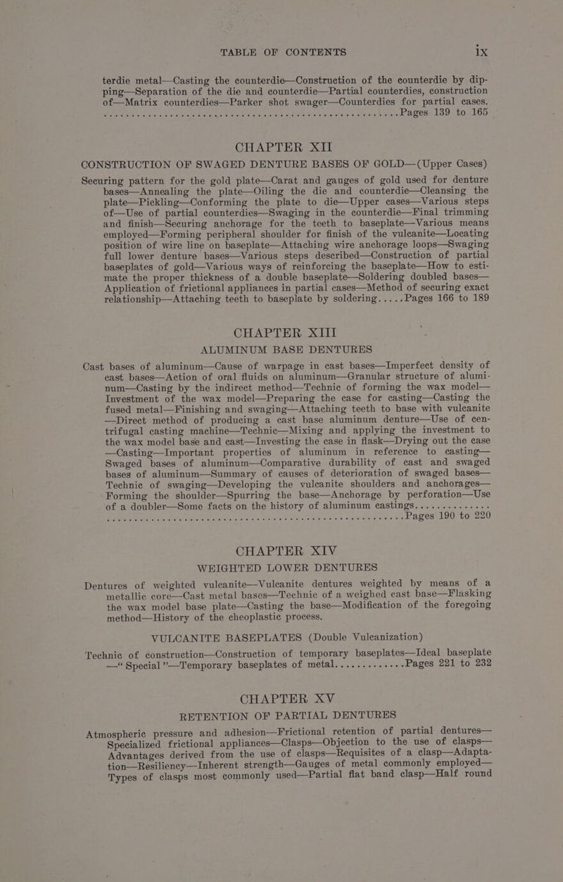 terdie metal—Casting the counterdie—Construction of the counterdie by dip- ping—Separation of the die and counterdie—Partial counterdies, construction of—Matrix counterdies—Parker shot swager—Counterdies for partial cases. Pk Lia ae ee me De ed ee hk ei eau an begessde9 to. el65 CHAPTER XII CONSTRUCTION OF SWAGED DENTURE BASES OF GOLD—(Upper Cases) Securing pattern for the gold plate—Carat and gauges of gold used for denture bases—Annealing the plate—Oiling the die and counterdie—Cleansing the plate—Pickling—Conforming the plate to die—Upper cases—Various steps of—Use of partial counterdies—Swaging in the counterdie—Final trimming and finish—Securing anchorage for the teeth to baseplate—Various means employed—Forming peripheral shoulder for finish of the vuleanite—Locating position of wire line on baseplate—Attaching wire anchorage loops—Swaging full lower denture bases—Various steps described—Construction of partial baseplates of gold—Various ways of reinforcing the baseplate—How to esti- mate the proper thickness of a double baseplate—Soldering doubled bases— Application of frictional appliances in partial cases—Method of securing exact relationship—Attaching teeth to baseplate by soldering..... Pages 166 to 189 CHAPTER XIII ALUMINUM BASE DENTURES Cast bases of aluminum—Cause of warpage in cast bases—Imperfect density of cast bases—Action of oral fluids on aluminum—Granular structure of alumi- num—Casting by the indirect method—Technic of forming the wax model— Investment of the wax model—Preparing the case for casting—Casting the fused metal—Finishing and swaging—Attaching teeth to base with vulcanite —Direct method of producing a cast base aluminum denture—Use of cen- trifugal casting machine—Technic—Mixing and applying the investment to the wax model base and cast—Investing the case in flask—Drying out the case —Casting—Important properties of aluminum in reference to casting— Swaged bases of aluminum—Comparative durability of cast and swaged bases of aluminum—Summary of causes of deterioration of swaged bases— Technic of swaging—Developing the vulcanite shoulders and anchorages— Forming the shoulder—Spurring the base—Anchorage by perforation—Use of a doubler—Some facts on the history of aluminum castings.............. RO a ate NERY Rel eee ihe Sie aeaer © Fatenn, viskega ei eis syaieeOn pan haras Pages 190 to 220 CHAPTER XIV WEIGHTED LOWER DENTURES Dentures of weighted vuleanite—Vuleanite dentures weighted by means of a metallic core—Cast metal bases—Technic of a weighed cast base—Flasking the wax model base plate—Casting the base—Modification of the foregoing method—History of the cheoplastic process. VULCANITE BASEPLATES (Double Vulcanization) Technic of construction—Construction of temporary baseplates—Ideal baseplate —*“ Special ”—Temporary baseplates of metal............. Pages 221 to 232 CHAPTER XV RETENTION OF PARTIAL DENTURES Atmospheric pressure and adhesion—Frictional retention of partial dentures— Specialized frictional appliances—Clasps—Objection to the use of clasps— Advantages derived from the use of clasps—Requisites of a clasp—Adapta- tion—Resilieney—Inherent strength—Gauges of metal commonly employed— Types of clasps most commonly used—Partial flat band clasp—Half round