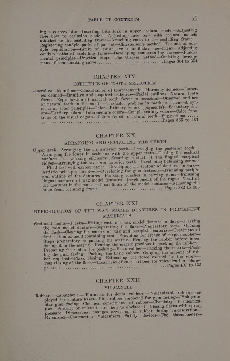ing a correct bite—Inserting bite fork in upper occlusal model—Adjusting face bow to occlusion models—Adjusting face bow with occlusal models attached to the occluding frame—Attaching casts to the occluding frame— Registering condyle paths of patient—Christensen’s method—Technic of con- dyle registration—Limit of protrusive mandibular movement—Adjusting condyle paths of occluding frame—Developing compensating curves—Funda- mental principles—Practical steps—The Ulsaver method—Omitting develop- ment of compensating CUIVE..... 1... eee eee eee eee eee ences Pages 304 to 354 CHAPTER XIX ESTHETICS OF TOOTH SELECTION General considerations—Classification of temperaments—Harmony defined—Esthet- ies defined—Intuitive and acquired esthetics—Facial outlines—Natural tooth forms—Reproduetion of natural tooth forms in porcelain—Observed outlines of natural teeth in the mouth—The color problem in tooth selection—A syn- opsis of color principles—Color—Primary colors (pigments)—Secondary col- ors—Tertiary colors—Intermediate colors—Complementary eolors—Color func- tions of the visual organs—Colors found in natural teeth—Suggestions...... Lea I UR i LTE ATEN ARO OE RO OY Ray rem Pages 355 to 381 CHAPTER XX ARRANGING AND OCCLUDING THE TEETH Upper arch—Arranging the six anterior teeth—Arranging the posterior teeth— Arranging the lower in occlusion with the upper teeth—Testing the occlusal surfaces for working efficiency—Securing contact of the lingual marginal ridges—Arranging the six lower anterior teeth—Developing balancing contact —Final test with carbon paper—Developing the contour of dentures in wax— Artistie principles involved—Developing the gum festoons—Trimming periph- eral outline of the dentures—Finishing touches in carving gums—Finishing lingual surfaces of wax model dentures—Development of the rugae—Trial of the dentures in the mouth—Final finish of the model dentures—Removing the easts from occluding frame...........ee sere reece ree eeees Pages 382 to 406 CHAPTER XXI REPRODUCTION OF THE WAX MODEL DENTURES IN PERMANENT MATERIALS Sectional molds—Flasks—Fitting cast and wax model denture in flask—Flasking the wax model denture—Separating the flask—Preparatory steps—Opening the flask—Clearing the matrix of wax and baseplate material—Treatment of first section of mold containing cast—Providing for escape of surplus rubber— Steps preparatory to packing the matrix—Heating the rubber before intro- ducing it in the matrix—Heating the matrix previous to packing the rubber— Preparing the rubber for packing—Basie rubber—Packing the matrix—Pack- ing the gum facing—Packing the basic rubber—Gauging the amount of rub- ber required—Flask closing—Hstimating the force exerted by the screw— Test closing of the flask—Treatment of cast surfaces for vulcanization—Serew DECSBER tet op ee soak nig erga: a ofan aragonite Pages 407 to 435 CHAPTER XXII VULCANITE Rubber — Caoutchoue — Formulas for dental rubbers — Vuleanizable rubbers em- ployed for denture bases—Pink rubber employed for gum facing—Pink gran- ular gum facing—Chemical constituents of rubber—Chemistry of vulcaniza- tion—Porosity of vuleanite and how to obviate it—Closing flasks with spring pressure—Dimensional changes occurring in rubber during vuleanization— Expansion—Contraction—Vuleanizers—Safety devices—The thermometer—