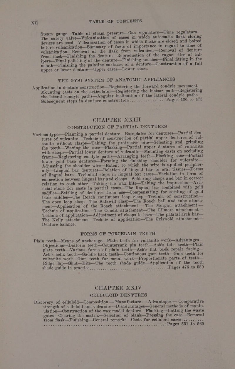 Steam gauge—Table of steam pressure—Gas regulators—Time regulators— The safety valve—Vulcanization of cases in which automatic flask closing devices are used—Vuleanization of cases in which flasks are closed and bolted before vuleanization—Summary of facts of importance in regard to time of vuleanization—Removal of the flask from vuleanizer—Removal of denture from flask—Finishing the denture—Reproduction of the rugae—Use of cal- ipers—Final polishing of the denture—Finishing touches—Final fitting in the mouth—Finishing the palatine surfaces of a denture—Construction of a full upper or lower denture—Upper cases—Lower cases. THE GYSI SYSTEM OF ANATOMIC APPLIANCES Mounting casts on the articulator—Registering the incisor path—Registering the lateral condyle paths—Angular inclination of the lateral condyle paths— Subsequent steps in denture construction........+++++++- Pages 436 to 475 CHAPTER XXIII CONSTRUCTION OF PARTIAL DENTURES tures of vuleanite—Technic of construction of partial upper dentures of vul- canite without clasps—Taking the protrusive bite—Selecting and grinding the teeth—Waxing the case—Flasking—Partial upper dentures of vulecanite with elasps—Partial lower denture of vuleanite—Mounting casts on occluding frame—Registering condyle paths—Arranging teeth—Flasking case—Partial lower gold base dentures—Forming the finishing shoulder for vulcanite— Adjusting the shoulder wire—Extent to which the wire is applied peripher- ally—Lingual bar dentures—Relation of lingual bar to oral tissues—Forms of lingual bars—Technical steps in lingual bar ecases—Variation in form of connection between lingual bar and clasps—Soldering clasps and bar in correct relation to each other—Taking the wax bite—Taking the impression—Arti- ficial stone for casts in partial cases—The lingual bar combined with gold saddles—Settling of dentures from use—Compensating for settling of gold base saddles—The Roach continuous loop clasp—Technic of construction— The open loop clasp—The Balkwill clasp—The Roach ball and tube attach- ment—Application of the Roach attachment— The Morgan attachment — Technic of application—The Condit attachment—The Gilmore attachment— Technic of application—Adjustment of clasps to bars—The palatal arch bar— The Kelly attachment—Technic of application—The Griswold attachment— Denture balance. FORMS OF PORCELAIN TEETH Objections—Diatorie teeth—Countersunk pin teeth—Ash’s tube teeth—Plain plate teeth—Various forms of plain teeth—Ash’s flat back repair facing— Ash’s helix tooth—Saddle back teeth—Continuous gum teeth—Gum teeth for vuleanite work—Gum teeth for metal work—Proportionate parts of teeth— Ridge lap—Shut—Bite—The tooth shade guide—Application of the tooth shade guide injpractice:.; ace eno ceee ee ae ee Pages 476 to 550 CHAPTER XXIV CELLULOID DENTURES strength of celluloid and vuleanite—Disadvantages—General methods of manip- ulation—Construction of the wax model denture—Flasking—Cutting the waste gates—Clearing the matrix—Selection of blank—Pressing the case—Removal from flask—Finishing—General remarks—Casts for celluloid cases.......... Sty Meare Gino a Gia chase tome Sav taly Uh een CERE TOE areata eat ACOs: DO LAOS UG