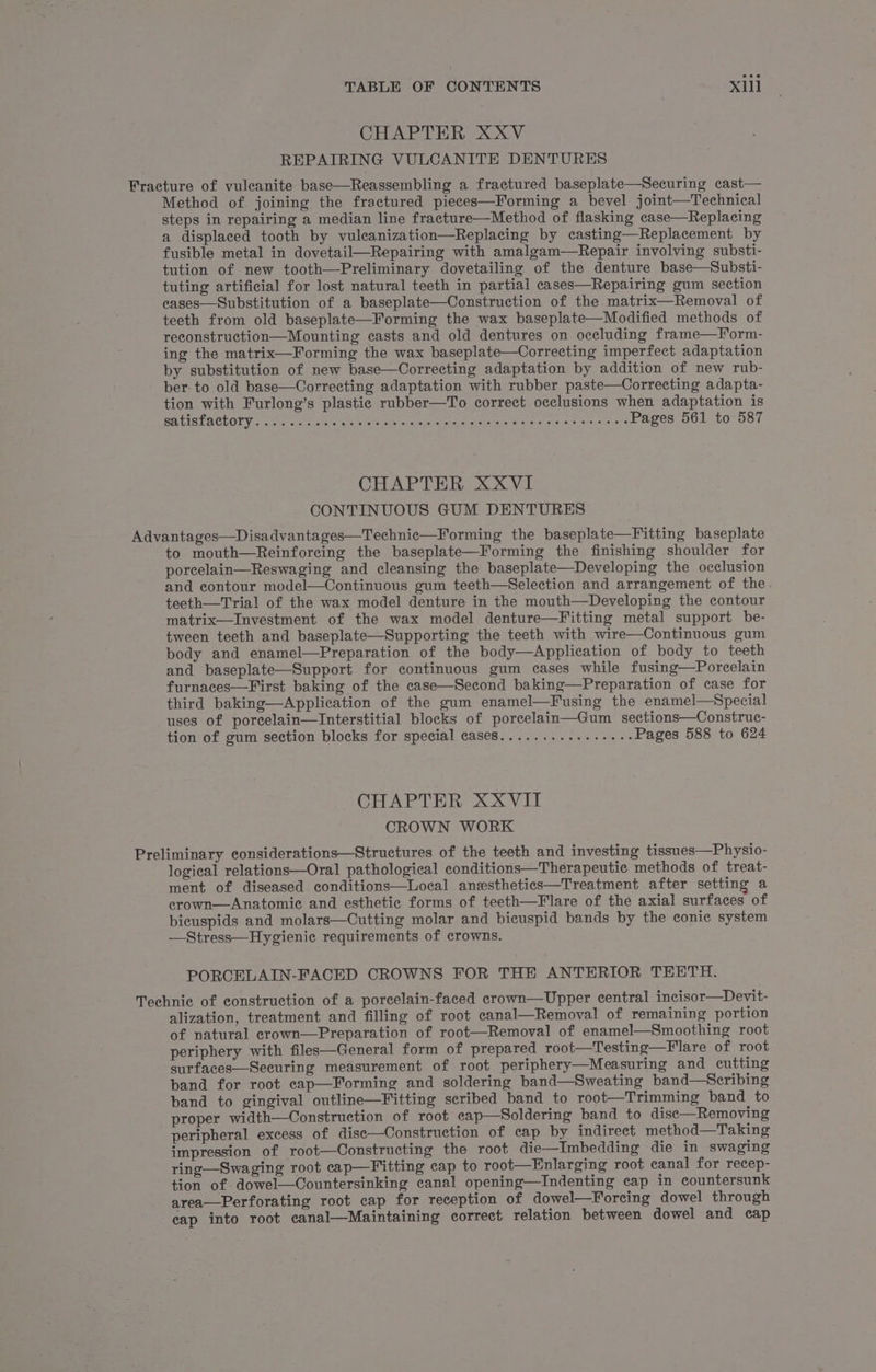 CHAPTER XXV REPAIRING VULCANITE DENTURES Fracture of vuleanite base—Reassembling a fractured baseplate—Securing cast— Method of. joining the fractured pieces—Forming a bevel joint—Technical steps in repairing a median line fracture—Method of flasking case—Replacing a displaced tooth by vulcanization—Replacing by casting—Replacement by fusible metal in dovetail—Repairing with amalgam—Repair involving substi- tution of new tooth—Preliminary dovetailing of the denture base—Substi- tuting artificial for lost natural teeth in partial cases—Repairing gum section eases—Substitution of a baseplate—Construction of the matrix—Removal of teeth from old baseplate—Forming the wax baseplate—Modified methods of reconstruction—Mounting casts and old dentures on occluding frame—Form- ing the matrix—Forming the wax baseplate—Correcting imperfect adaptation by substitution of new base—Correcting adaptation by addition of new rub- ber. to old base—Correcting adaptation with rubber paste—Correcting adapta- tion with Furlong’s plastic rubber—To correct occlusions when adaptation is SELES LACEOTY 2 ante) ccs steeiie wheter tteisy sna giod ahalahiciaiefina ier sho x here. 8 eI ogo? Pages 561 to 587 CHAPTER XXVI CONTINUOUS GUM DENTURES Advantages—Disadvantages—Technic—Forming the baseplate—Fitting baseplate to mouth—Reinforeing the baseplate—Forming the finishing shoulder for porcelain—Reswaging and cleansing the baseplate—Developing the occlusion and contour model—Continuous gum teeth—Selection and arrangement of the teeth—Trial of the wax model denture in the mouth—Developing the contour matrix—lInvestment of the wax model denture—Fitting metal support be- tween teeth and baseplate—Supporting the teeth with wire—Continuous gum body and enamel—Preparation of the body—Application of body to teeth and baseplate—Support for continuous gum cases while fusing—Porcelain furnaces—First baking of the case—Second baking—Preparation of case for third baking—Application of the gum enamel—Fusing the enamel—Special uses of porcelain—Interstitial blocks of porcelain—Gum sections—Construc- tion of gum section blocks for special case8............-.-- Pages 588 to 624 CHAPTER XXVIII CROWN WORK Preliminary considerations—Structures of the teeth and investing tissues—Physio- logical relations—Oral pathological conditions—Therapeutic methods of treat- ment of diseased conditions—Local anesthetics—Treatment after setting a crown—Anatomie and esthetic forms of teeth—Flare of the axial surfaces of bicuspids and molars—Cutting molar and bicuspid bands by the conic system —Stress—Hygienie requirements of crowns. PORCELAIN-FACED CROWNS FOR THE ANTERIOR TEETH. Technic of construction of a porcelain-faced crown—Upper central incisor—Devit- alization, treatment and filling of root canal—Removal of remaining portion of natural crown—Preparation of root—Removal of enamel—Smoothing root periphery with files—General form of prepared root—Testing—Flare of root surfaces—Securing measurement of root periphery—Measuring and cutting band for root cap—Forming and soldering band—Sweating band—Scribing band to gingival outline—Fitting scribed band to root—Trimming band to proper width—OConstruction of root cap—Soldering band to disc—Removing peripheral excess of dise—Construction of cap by indirect method—Taking impression of root—Constructing the root die—Imbedding die in swaging ring—Swaging root cap—Fitting cap to root—Enlarging root canal for recep- tion of: dowel—Countersinking canal opening—Indenting cap in countersunk area—Perforating root cap for reception of dowel—Forcing dowel through eap into root canal—Maintaining correct relation between dowel and cap