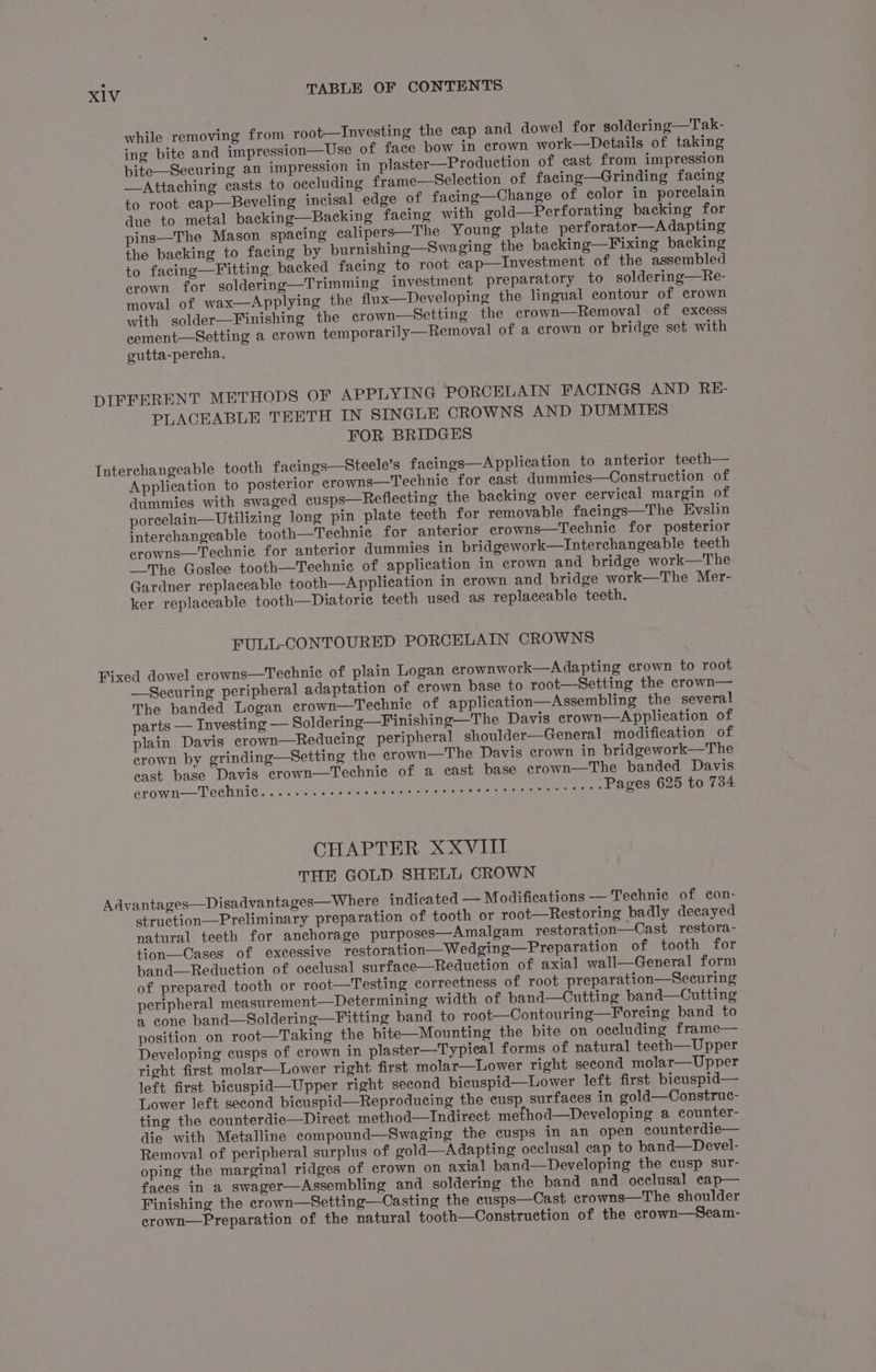 while removing from root—Investing the cap and dowel for soldering—Tak- ing bite and impression—Use of face bow in crown work—Details of taking pite—Securing an impression in plaster—Production of cast from impression —Attaching casts to occluding frame—Selection of facing—Grinding facing to root ecap—Beveling incisal edge of facing—Change of color in porcelain due to metal backing—Backing facing with gold—Perforating backing for pins—The Mason spacing ealipers—The Young plate perforator—A dapting the backing to facing by burnishing—Swaging the backing—Fixing backing to facing—Fitting backed facing to root cap—Investment of the assembled erown for soldering—Trimming investment preparatory to soldering—Re- moval of wax—Applying the flux—Developing the lingual contour of crown with solder—Finishing the erown—Setting the crown—Removal of excess eement—Setting a crown temporarily—Removal of a crown or bridge set with gutta-percha. PLACEABLE TEETH IN SINGLE CROWNS AND DUMMIES FOR BRIDGES Application to posterior erowns—Technie for cast dummies—Construction of dummies with swaged cusps—Reflecting the backing over cervical margin of poreelain—Utilizing long pin plate teeth for removable facings—The Evslin interchangeable tooth—Technie for anterior crowns—Technic for posterior crowns—Technic for anterior dummies in pridgework—Interchangeable teeth “The Goslee tooth—Technic of application in crown and bridge work—The Gardner replaceable tooth—Application in erown and bridge work—The Mer- ker replaceable tooth—Diatorie teeth used as replaceable teeth. FULL-CONTOURED PORCELAIN CROWNS —Securing peripheral adaptation of crown base to root—Setting the crown— The banded Logan crown—Technic of application—Assembling the several parts — Investing — Soldering—Finishing—The Davis crown—Application of plain Davis erown—Redueing peripheral shoulder—General modification of crown by grinding—Setting the erown—The Davis crown in bridgework—The east base Davis crown—Technie of a cast base crown—The banded Davis erown—Techint@ ee sc fee «2 inks isneeating wire bas rece areas Pages 625 to 734 CHAPTER XXVIII THE GOLD SHELL CROWN struetion—Preliminary preparation of tooth or root—Restoring badly decayed natural teeth for anchorage purposes—Amalgam restoration—Cast restora- tion—Cases of excessive restoration—Wedging—Preparation of tooth for pand—Reduction of occlusal surface—Reduction of axial wall—General form of prepared tooth or root—Testing correctness of root preparation—Securing peripheral measurement—Determining width of band—Cutting band—Cutting a cone band—Soldering—Fitting band to root—Contouring—Foreing band to position on root—Taking the bite—Mounting the bite on occluding frame— Developing cusps of crown in plaster—Typical forms of natural teeth—Upper right first molar—Lower right first molar—lLower right second molar—Upper left first bicuspid—Upper right second bicuspid—Lower left first bicuspid— Lower left second bicuspid—Reproducing the cusp surfaces in gold—Construc- ting the counterdie—Direct method—Indirect mefhod—Developing a counter- die with Metalline compound—Swaging the cusps in an open counterdie— Removal of peripheral surplus of gold—Adapting occlusal cap to band—Devel- oping the marginal ridges of crown on axial band—Developing the cusp sur- faces in a swager—Assembling and soldering the band and occlusal cap— Finishing the crown—Setting—Casting the cusps—Cast erowns—The shoulder crown—Preparation of the natural tooth—Construction of the crown—Seam-