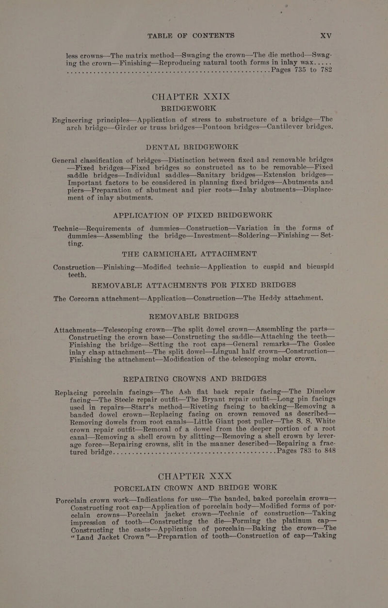 less crowns—The matrix method—Swaging the crown—The die method—Swag- ing the crown—Finishing—Reproducing natural tooth forms in inlay wax..... PA MIR te hors aor bis ISumL Aes oak arene, ee an pa eet he Seen Rae Pages 735 to 782 CHAPTER XXIX BRIDGEWORK Engineering principles—Application of stress to substructure of a bridge—The arch bridge—Girder or truss bridges—Pontoon bridges—Cantilever bridges. DENTAL BRIDGEWORK General classification of bridges—Distinction between fixed and removable bridges —Fixed bridges—Fixed bridges so constructed as to be removable—Fixed saddle bridges—Individual saddles—Sanitary bridges—Extension bridges— Important factors to be considered in planning fixed bridges—Abutments and piers—Preparation of abutment and pier roots—Inlay abutments—Displace- ment of inlay abutments. APPLICATION OF FIXED BRIDGEWORK Technic—Requirements of dummies—Construction—Variation in the forms of dummies—Assembling the bridge—Investment—Soldering—Finishing — Set- ting. THE CARMICHAEL ATTACHMENT Construction—Finishing—Modified technic—Application to cuspid and bicuspid teeth. . REMOVABLE ATTACHMENTS FOR FIXED BRIDGES The Coreoran attachment—Application—Construction—The Heddy attachment. REMOVABLE BRIDGES Attachments—Teleseoping crown—The split dowel crown—Assembling the parts— Constructing the crown base—Constructing the saddle—Attaching the teeth— Finishing the bridge—Setting the root caps—General remarks—The Goslee inlay clasp attachment—The split dowel—Lingual half crown—Construction— Finishing the attachment—Modification of the telescoping molar crown. REPAIRING CROWNS AND BRIDGES Replacing porcelain facings—The Ash flat back repair facing—The Dimelow facing—The Steele repair outfit—The Bryant repair outfit—Long pin facings used in repairs—Starr’s method—Riveting facing to backing—Removing a banded dowel crown—Replacing facing on crown removed as described— Removing dowels from root canals—Little Giant post puller—The S. S. White crown repair outfit—Removal of a dowel from the deeper portion of a root canal—Removing a shell crown by slitting—Removing a shell crown by lever- age force—Repairing crowns, slit in the manner described—Repairing a frac- GILT CONT UG FO .sce kotatn ee. hg. nla eva chal erarnisre er, Se Airman Ce Pages 783 to 848 CHAPTER XXX PORCELAIN CROWN AND BRIDGE WORK Porcelain crown work—Indications for use—The banded, baked porcelain crown— Constructing root eap—Application of porcelain body—Modified forms of por- eelain erowns—Porcelain jacket. crown—Technie of construction—Taking impression of tooth—Constructing the die—Forming the platinum cap— Constructing the casts—Application of porcelain—Baking the crown—The “Tand Jacket Crown ”—Preparation of tooth—Construction of cap—Taking