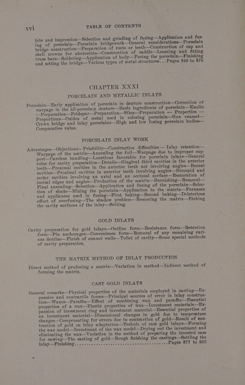 Xvl1 bite and impression—Selection and grinding of facing—Application and fus- ing of porcelain—Poreelain bridgework—General considerations—Porcelain bridge construction—Preparation of roots or teeth—Construction of cap and shell crowns for abutments—Construction of saddle—Locating and fitting truss bars—Soldering—A pplication of body—F using the porcelain—Finishing and setting the bridge—Various types of metal structures. ..Pages 849 to 876 CHAPTER XxXXIl PORCELAIN AND METALLIC INLAYS warpage in the all-porcelain denture—Basie ingredients of porcelain—Kaolin __Preparation—Feldspar—Preparation—Silex—Preparation — Properties — Proportions—Oxides of metal used in coloring porcelain—Gun enamel— Crown bridge and inlay porcelains—High and low fusing porcelain bodies— Comparative value. od PORCELAIN INLAY WORK Warpage of the matrix—Annealing the foil—Warpage due to improper sup- port—Careless handling—Loeations favorable for porcelain inlays—General rules for cavity preparation—Details—Gingival third cavities in the anterior teeth—Proximal cavities in the anterior teeth not involving angles—Buccal eavities—Proximal cavities in anterior teeth involving angles—Bicuspid and molar cavities involving an axial and an occlusal surface—Restoration of - incisal edges and angles—Production of the matrix—Burnishing—Removal— Final annealing—Selection—Application and fusing of the poreelain—Selec- tion of shade—Mixing the porcelain—Application to the matrix—Furnaces and appliances used in fusing—First baking—Second baking—Deleterious effect of overfusing—The shadow problem—Removing the matrix—Etching the cavity surfaces of the inlay—Setting. GOLD INLAYS form—Pin anchorages—Convenience form—Removal of any remaining cari- ous dentine—Finish of enamel walls—Toilet of cavity—Some special methods of cavity preparation. THE MATRIX METHOD OF INLAY PRODUCTION forming the matrix. CAST GOLD INLAYS pansive and contractile forees—Principal sources of error in inlay construc- tion—Waxes—Paraffin—Effect of combining wax and para ffin—Essential properties of a wax—FElastic properties of wax—Investment materials—Ex- pansion of investment ring and investment material—Hssential properties of an investment material—Dimensional changes in gold due to temperature changes—Compensating for errors due to contraction of gold—Result of con- traction of gold on inlay adaptation—Technic of cast gold inlays—Forming the wax model—Investment of the wax model—Drying out the investment and eliminating the wax—Variation in the method of preparing the invested case for casting—The casting of gold—Rough finishing the castings—Settling the inlay—Fimishing........-. es eee eee e esse cee eresserences Pages 877 to 935