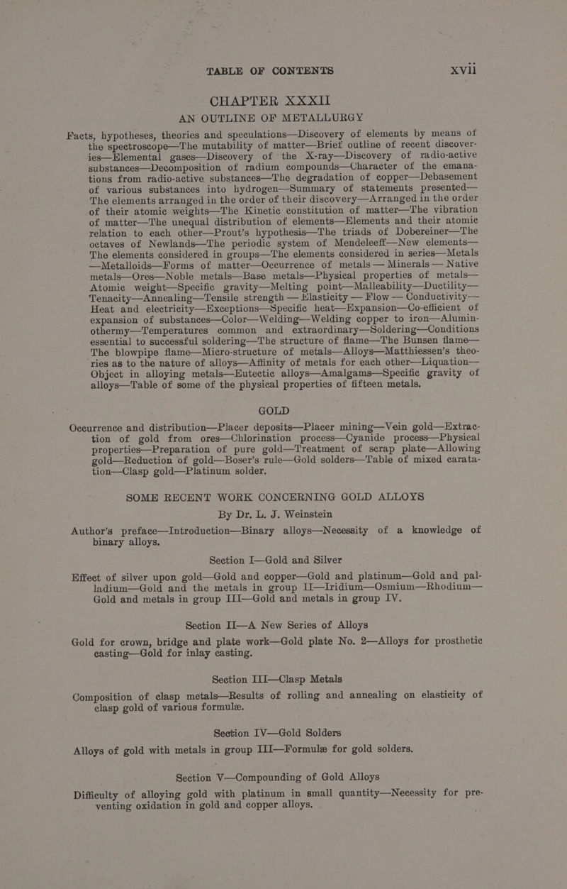 CHAPTER XXXII AN OUTLINE OF METALLURGY Facts, hypotheses, theories and speculations—Discovery of elements by means of the spectroscope—The mutability of matter—Briet outline of recent discover- ies—Hlemental gases—Discovery of the X-ray—Discovery of radio-active substances—-Decomposition of radium compounds—Character of the emana- tions from radio-active substances—The degradation of copper—Debasement of various substances into hydrogen—Summary of statements presented— The elements arranged in the order of their discovery—Arranged in the order of their atomic weights—The Kinetic constitution of matter—The vibration of matter—The unequal distribution of elements—Elements and their atomic relation to each other—Prout’s hypothesis—The triads of Dobereiner—The octaves of Newlands—The periodic system of Mendeleeff—New elements— The elements considered in groups—The elements considered in series—Metals —Metalloids—Forms of matter—Occurrence of metals — Minerals — Native metals—Ores—Noble metals—Base metals—Physical properties of metals— Atomic weight—Specific gravity—Melting point—Malleability—Ductility— Tenacity—Annealing—Tensile strength — Hlasticity — Flow — Conductivity— Heat and electricity—Exceptions—NSpecific heat—Expansion—Co-efficient of expansion of substances—Color—Welding—Welding copper to iron—Alumin- othermy—Temperatures common and extraordinary—Soldering—Conditions essential to successful soldering—The structure of flame—The Bunsen flame— The blowpipe flame—Micro-structure of metals—Alloys—Matthiessen’s theo- ‘ries as to the nature of alloys—Affinity of metals for each other—Liquation— Object in alloying metals—Eutectic alloys—Amalgams—Specific gravity of alloys—Table of some of the physical properties of fifteen metals. GOLD Occurrence and distribution—Placer deposits—Placer mining—Vein gold—Extrac- tion of gold from ores—Chlorination process—Cyanide process—Physical properties—Preparation of pure gold—Treatment of scrap plate—Allowing gold—Reduction of gold—Boser’s rule—Gold solders—Table of mixed carata- tion—Clasp gold—Platinum solder. SOME RECENT WORK CONCERNING GOLD ALLOYS By Dr. L. J. Weinstein Author’s preface—Introduction—Binary alloys—Necessity of a knowledge of binary alloys. Section I—Gold and Silver Effect of silver upon gold—Gold and copper—Gold and platinum—Gold and pal- ladium—Gold and the metals in group IJ—Iridium—Osmium—Rhodium— Gold and metals in group IJJ—Gold and metals in group IV. | Section II—A New Series of Alloys Gold for crown, bridge and plate work—Gold plate No. 2—Alloys for prosthetic casting—Gold for inlay casting. Section I1I—Clasp Metals Composition of clasp metals—Results of rolling and annealing on elasticity of elasp gold of various formule. | Section IV—Gold Solders Alloys of gold with metals in group I1J—Formule for gold solders. Section V—Compounding of Gold Alloys Difficulty of alloying gold with platinum in small quantity—Necessity for pre- venting oxidation in gold and copper alloys.