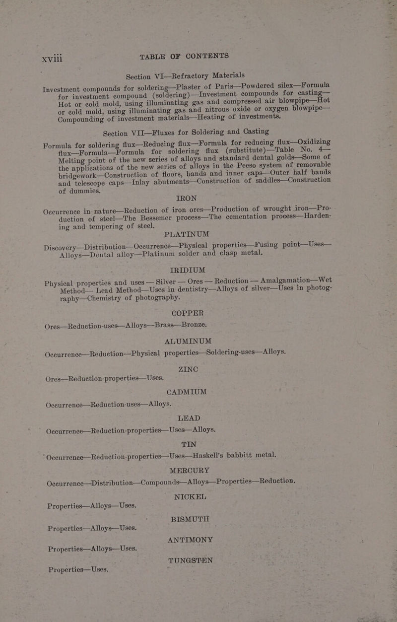 Section VI—Refractory Materials Investment compounds for soldering—Plaster of Paris—Powdered silex—Formula for investment compound (soldering)—Investment eompounds for casting— Hot or cold mold, using illuminating gas and compressed air blowpipe—Hot or cold mold, using illuminating gas and nitrous oxide or oxygen blowpipe— Compounding of investment materials—Heating of investments. Section VII—Fluxes for Soldering and Casting Formula for soldering flux—Reducing flux—Formula for reducing flux—Oxidizing flux—Formula—Formula for soldering flux (substitute)—Table No. 4— Melting point of the new series of alloys and standard dental golds—Some of the applications of the new series of alloys in the Peeso system of removable bridgework—Construction of floors, bands and inner caps—Outer half bands and telescope caps—Inlay abutments—Construction of saddles—Construction of dummies. IRON Occurrence in nature—Reduction of iron ores—Production of wrought iron—Pro- duction of steel—The Bessemer process—The cementation process—Harden- ing and tempering of steel. PLATINUM Diseovery—Distribution—Occurrence—Physical properties—Fusing point—Uses— Alloys—Dental alloy—Platinum solder and clasp metal. IRIDIUM Physical properties and uses — Silver — Ores — Reduction — Amalgamation— Wet Method—- Lead Method—Uses in dentistry—Alloys of silver—Uses in photog- raphy—Chemistry of photography. COPPER Ores—Reduction-uses—Alloys—Brass—Bronze. ALUMINUM Occurrence—Reduction—Physical properties—Soldering-uses—A lloys. ZINC Ores—Reduction-properties— Uses. CADMIUM Oceurrence—Reduction-uses—Alloys. LEAD Occurrence—Reduction-properties—Uses—Alloys. TIN ‘ Oceurrence—Reduetion-properties—Uses—Haskell’s babbitt metal. MERCURY Occurrence—Distribution—Compounds—Aloys—Properties—Reduction. NICKEL Properties—A lloys— Uses. BISMUTH Properties—Alloys— Uses. ANTIMONY Properties—A lloys—Uses. TUNGSTEN Properties— Uses.