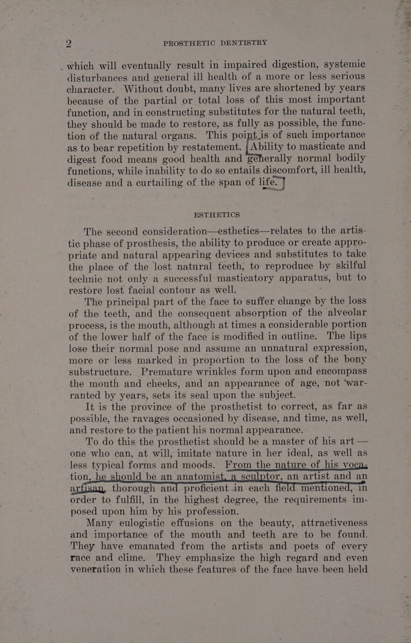 which will eventually result in impaired digestion, systemic disturbances and general ill health of a more or less serious character. Without doubt, many lives are shortened by years because of the partial or total loss of this most important function, and in constructing substitutes for the natural teeth, they should be made to restore, as fully as possible, the func-_ tion of the natural organs. This point.is of such importance as to bear repetition by restatement. [abit to masticate and digest food means good health and géeherally normal bodily functions, while inability to do so entails discomfort, ill health, disease and a curtailing of the span of life. ESTHETICS The second consideration—esthetics—relates to the artis- tic phase of prosthesis, the ability to produce or create appro- priate and natural appearing devices and substitutes to take the place of the lost natural teeth, to reproduce by skilful technic not only a successful masticatory SUD HEAEY but to restore lost facial contour as well. The principal part of the face to suffer change by the loss of the teeth, and the consequent absorption of the alveolar process, is the mouth, although at times a considerable portion of the lower half of the face is modified in outline. The lips lose their normal pose and assume an unnatural expression, more or less marked in proportion to the loss of the bony substructure. Premature wrinkles form upon and encompass the mouth and cheeks, and an appearance of age, not ‘war- ranted by years, sets its seal upon the subject. It is the province of the prosthetist to correct, as far as possible, the ravages occasioned by disease, and time, as well, and restore to the patient his normal appearance. To do this the prosthetist should be a master of his art — one who ean, at will, imitate nature in her ideal, as well as less typical forms and moods. From the nature of his voca; tion, h ould be an anatomist, a sculptor, an artist and an ae thorough and proficient in each field mentioned, in order to fulfill, in the highest degree, the requirements im- posed upon him by his profession. Many eulogistic effusions on the beauty, attractiveness and importance of the mouth and teeth are to be found. They have emanated from the artists and poets of every race and clime. They emphasize the high regard and even veneration in which these features of the face have been held