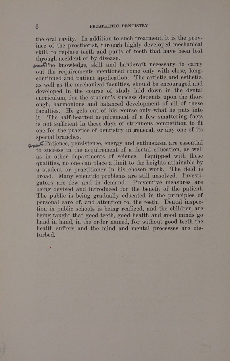 the oral cavity. In addition to such treatment, it is the prov- ince of the prosthetist, through highly developed mechanical skill, to replace teeth and parts of teeth that have been lost through accident or by disease. ewThe knowledge, skill and handcraft necessary to carry out the requirements mentioned come only with close, long- continued and patient application. The artistic and esthetic, as well as the mechanical faculties, should be encouraged and developed in the course of study laid down in the dental curriculum, for the student’s success depends upon the thor- ough, harmonious and balanced development of all of these faculties. He gets out of his course only what he puts into it. The half-hearted acquirement of a few smattering facts is not sufficient in these days of strenuous competition to fit one for the practice of dentistry in general, or any one of its special branches. Patience, persistence, energy and enthusiasm are essential to success in the acquirement of a dental education, as well as in other departments of science. Equipped with these qualities, no one can place a limit to the heights attainable by a student or practitioner in his chosen work. The field is broad. Many scientific problems are still unsolved. Investi- gators are few and in demand. Preventive measures are being devised and introduced for the benefit of the patient. The public is being gradually educated in the principles of personal care of, and attention to, the teeth. Dental inspec- tion in public schools is being realized, and the children are being taught that good teeth, good health and good minds go hand in hand, in the order named, for without good teeth the nee suffers and the mind and mental processes are dis- turbed. s