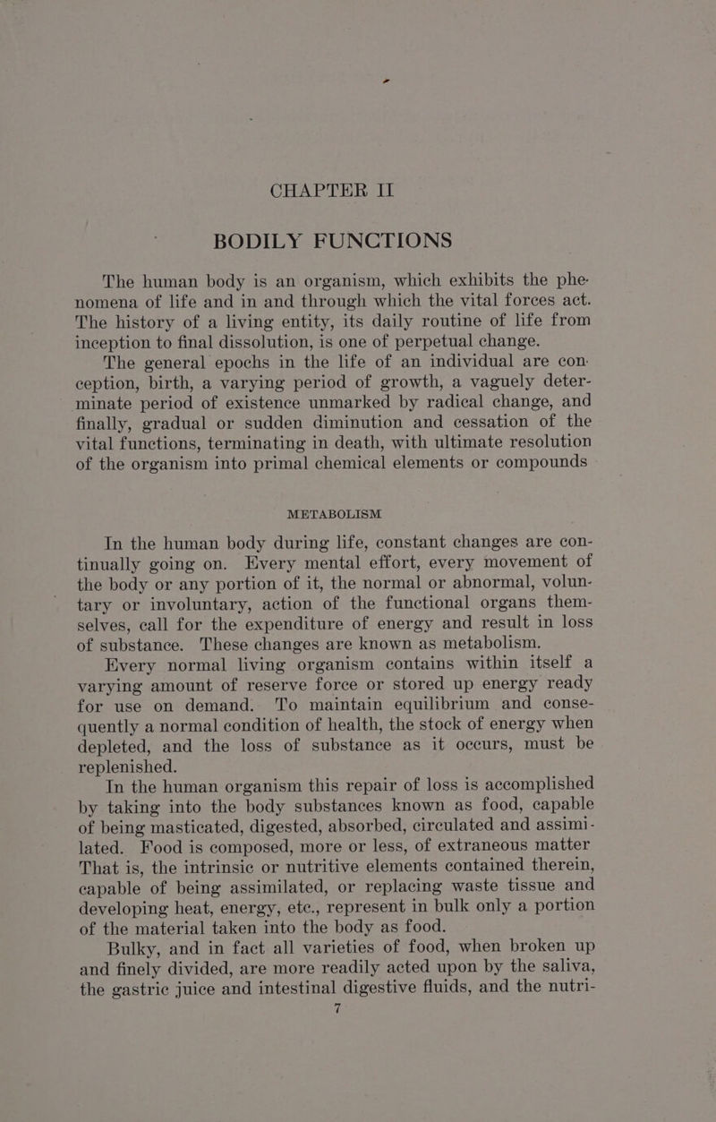 BODILY FUNCTIONS The human body is an organism, which exhibits the phe. nomena of life and in and through which the vital forces act. The history of a living entity, its daily routine of life from inception to final dissolution, is one of perpetual change. The general epochs in the life of an individual are con ception, birth, a varying period of growth, a vaguely deter- minate period of existence unmarked by radical change, and finally, gradual or sudden diminution and cessation of the vital functions, terminating in death, with ultimate resolution of the organism into primal chemical elements or compounds METABOLISM In the human body during life, constant changes are con- tinually going on. Every mental effort, every movement of the body or any portion of it, the normal or abnormal, volun- tary or involuntary, action of the functional organs them- selves, call for the expenditure of energy and result in loss of substance. These changes are known as metabolism. Every normal living organism contains within itself a varying amount of reserve force or stored up energy ready for use on demand. To maintain equilibrium and conse- quently a normal condition of health, the stock of energy when depleted, and the loss of substance as it occurs, must be replenished. In the human organism this repair of loss is accomplished by taking into the body substances known as food, capable of being masticated, digested, absorbed, circulated and assim1- lated. Food is composed, more or less, of extraneous matter That is, the intrinsic or nutritive elements contained therein, capable of being assimilated, or replacing waste tissue and developing heat, energy, ete., represent in bulk only a portion of the material taken into the body as food. Bulky, and in fact all varieties of food, when broken up and finely divided, are more readily acted upon by the saliva, the gastric juice and intestinal digestive fluids, and the nutri-