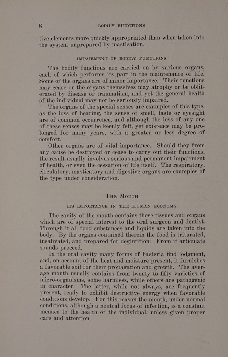 tive elements more quickly appropriated than when taken into the system unprepared by mastication. IMPAIRMENT OF BODILY FUNCTIONS The bodily functions are carried on by various organs, each of which performs its part in the maintenance of life. Some of the organs are of minor importance. Their functions may cease or the organs themselves may atrophy or be oblit- erated by disease or traumatism, and yet the general health of the individual may not be seriously impaired. The organs of the special senses are examples of this type, as the loss of hearing, the sense of smell, taste or eyesight are of common occurrence, and although the loss of any one of these senses may be keenly felt, yet existence may be pro- longed for many years, with a greater or less degree of comfort. Other organs are of vital importance. Should they from any cause be destroyed or cease to carry out their functions, the result usually involves serious and permanent impairment of health, or even the cessation of life itself. The respiratory, circulatory, masticatory and digestive organs are examples of the type under consideration. THe Moutu ITS IMPORTANCE IN THE HUMAN ECONOMY The cavity of the mouth contains those tissues and organs which are of special interest to the oral surgeon and dentist. Through it all food substances and liquids are taken into the body. By the organs contained therein the food is triturated, insalivated, and prepared for deglutition. From it articulate sounds proceed. In the oral cavity many forms of bacteria find lodgment, and, on account of the heat and moisture present, it furnishes a favorable soil for their propagation and growth. The aver- age mouth usually contains from twenty to fifty varieties of micro-organisms, some harmless, while others are pathogenic in character. The latter, while not always, are frequently present, ready to exhibit destructive energy when favorable conditions develop. For this reason the mouth, under normal conditions, although a neutral focus of infection, is a constant menace to the health of the individual, unless given proper care and attention.
