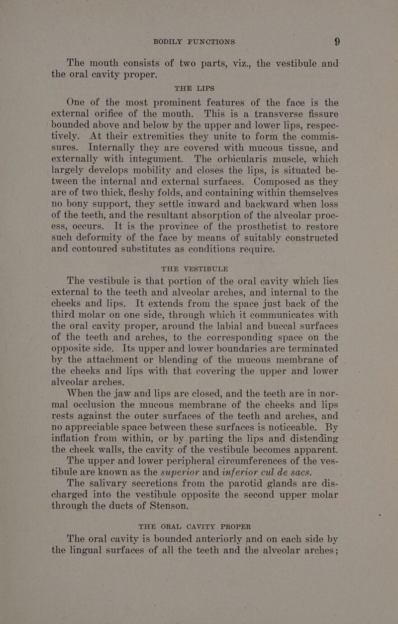 The mouth consists of two parts, viz., the vestibule and the oral cavity proper. THE LIPS One of the most prominent features of the face is the external orifice of the mouth. This is a transverse fissure bounded above and below by the upper and lower lips, respec- tively. At their extremities they unite to form the commis- sures. Internally they are covered with mucous tissue, and externally with integument. The orbicularis muscle, which largely develops mobility and closes the lips, is situated be- tween the internal and external surfaces. Composed as they are of two thick, fleshy folds, and containing within themselves no bony support, they settle inward and backward when loss of the teeth, and the resultant absorption of the alveolar proc- ess, occurs. It is the province of the prosthetist to restore such deformity of the face by means of suitably constructed and contoured substitutes as conditions require. THE VESTIBULE The vestibule is that portion of the oral cavity which lies external to the teeth and alveolar arches, and internal to the cheeks and lips. It extends from the space just back of the third molar on one side, through which it communicates with the oral cavity proper, around the labial and buccal surfaces of the teeth and arches, to the corresponding space on the opposite side. Its upper and lower boundaries are terminated by the attachment or blending of the mucous membrane of the cheeks and lips with that covering the upper and lower alveolar arches. | When the jaw and lips are closed, and the teeth are in nor- mal occlusion the mucous membrane of the cheeks and lips rests against the outer surfaces of the teeth and arches, and no appreciable space between these surfaces is noticeable. By inflation from within, or by parting the lips and distending the cheek walls, the cavity of the vestibule becomes apparent. The upper and lower peripheral circumferences of the ves- tibule are known as the superior and inferior cul de sacs. The salivary secretions from the parotid glands are dis- charged into the vestibule opposite the second upper molar through the ducts of Stenson. THE ORAL CAVITY PROPER The oral cavity is bounded anteriorly and on each side by the lingual surfaces of all the teeth and the alveolar arches;