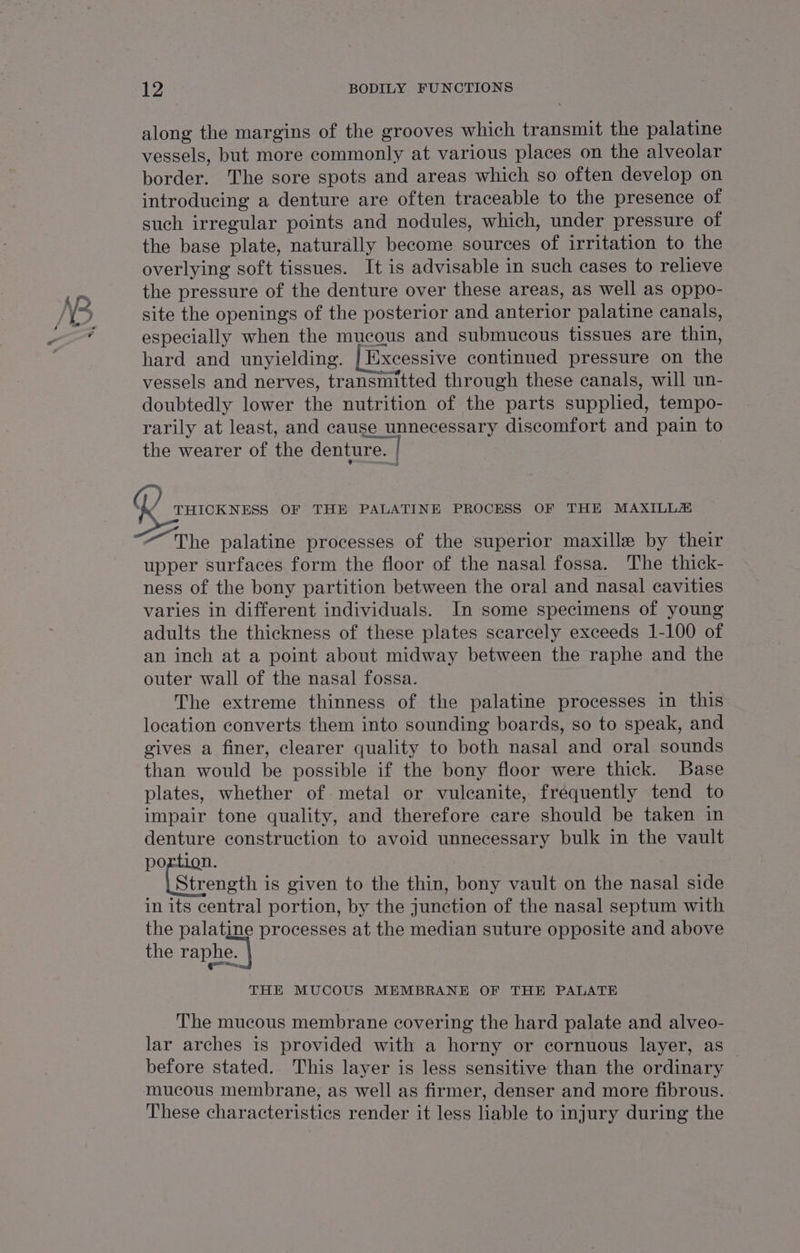 &lt; - WW along the margins of the grooves which transmit the palatine vessels, but more commonly at various places on the alveolar border. The sore spots and areas which so often develop on introducing a denture are often traceable to the presence of such irregular points and nodules, which, under pressure of the base plate, naturally become sources of irritation to the overlying soft tissues. It is advisable in such cases to relieve the pressure of the denture over these areas, as well as oppo- site the openings of the posterior and anterior palatine canals, especially when the mucous and submucous tissues are thin, hard and unyielding. | Excessive continued pressure on the vessels and nerves, transmitted through these canals, will un- doubtedly lower the nutrition of the parts supplied, tempo- rarily at least, and cause unnecessary discomfort and pain to the wearer of the denture. | q) THICKNESS OF THE PALATINE PROCESS OF THE MAXILLA ~The palatine processes of the superior maxille by their upper surfaces form the floor of the nasal fossa. The thick- ness of the bony partition between the oral and nasal cavities varies in different individuals. In some specimens of young adults the thickness of these plates scarcely exceeds 1-100 of an inch at a point about midway between the raphe and the outer wall of the nasal fossa. The extreme thinness of the palatine processes in this location converts them into sounding boards, so to speak, and gives a finer, clearer quality to both nasal and oral sounds than would be possible if the bony floor were thick. Base plates, whether of metal or vuleanite, frequently tend to impair tone quality, and therefore care should be taken in denture construction to avoid unnecessary bulk in the vault portion. (Strength is given to the thin, bony vault on the nasal side in its central portion, by the junction of the nasal septum with the palatine processes at the median suture opposite and above the raphe. | THE MUCOUS MEMBRANE OF THE PALATE The mucous membrane covering the hard palate and alveo- lar arches is provided with a horny or cornuous layer, as | before stated. This layer is less sensitive than the ordinary mucous membrane, as well as firmer, denser and more fibrous. These characteristics render it less liable to injury during the