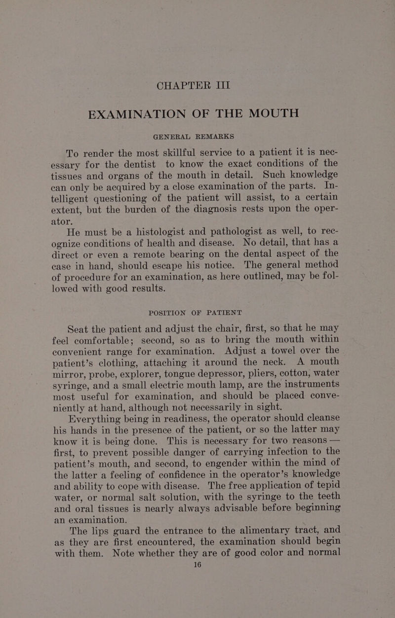 CHAPTER III EXAMINATION OF THE MOUTH GENERAL REMARKS To render the most skillful service to a patient it is nec- essary for the dentist to know the exact conditions of the tissues and organs of the mouth in detail. Such knowledge ean only be acquired by a close examination of the parts. In- telligent questioning of the patient will assist, to a certain extent, but the burden of the diagnosis rests upon the oper- ator. He must be a histologist and pathologist as well, to rec- ognize conditions of health and disease. No detail, that has a direct or even a remote bearing on the dental aspect of the case in hand, should escape his notice. The general method of procedure for an examination, as here outlined, may be fol- lowed with good results. POSITION OF PATIENT Seat the patient and adjust the chair, first, so that he may feel comfortable; second, so as to bring the mouth within convenient range for examination. Adjust a towel over the - patient’s clothing, attaching it around the neck. A mouth mirror, probe, explorer, tongue depressor, pliers, cotton, water syringe, and a small electric mouth lamp, are the instruments most useful for examination, and should be placed conve- niently at hand, although not necessarily in sight. Everything being in readiness, the operator should cleanse his hands in the presence of the patient, or so the latter may know it is being done. This is necessary for two reasons — first, to prevent possible danger of carrying infection to the patient’s mouth, and second, to engender within the mind of the latter a feeling of confidence in the operator’s knowledge and ability to cope with disease. The free application of tepid water, or normal salt solution, with the syringe to the teeth and oral tissues is nearly always advisable before beginning an examination. | The lips guard the entrance to the alimentary tract, and as they are first encountered, the examination should begin with them. Note whether they are of good color and normal