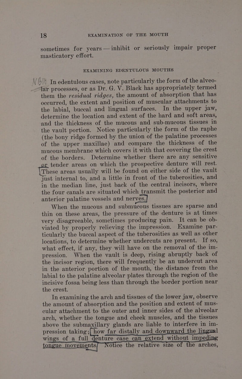 sometimes for years— inhibit or seriously impair proper masticatory effort. | EXAMINING EDENTULOUS MOUTHS ‘/’* Jn edentulous cases, note particularly the form of the alveo- lar processes, or as Dr. G. V. Black has appropriately termed them the residual ridges, the amount of absorption that has oceurred, the extent and position of muscular attachments to the labial, buccal and lingual surfaces. In the upper jaw, determine the location and extent of the hard and soft areas, and the thickness of the mucous and sub-mucous tissues in the vault portion. Notice particularly the form of the raphe (the bony ridge formed by the union of the palatine processes of the upper maxillae) and compare the thickness of the mucous membrane which covers it with that covering the crest of the borders. Determine whether there are any sensitive tender areas on which the prospective denture will rest. These areas usually will be found on either side of the vault just internal to, and a little in front of the tuberosities, and in the median line, just back of the central incisors, where the four canals are situated which transmit the posterior and anterior palatine vessels and nerves. When the mucous and submucous tissues are sparse and thin on these areas, the pressure of the denture is at times very disagreeable, sometimes producing pain. It can be ob- viated by properly relieving the impression. HKxamine par- ticularly the buccal aspect of the tuberosities as well as other locations, to determine whether undercuts are present. If so, what effect, if any, they will have on the removal of the im- pression. When the vault is deep, rising abruptly back of the incisor region, there will frequently be an undercut area in the anterior portion of the mouth, the distance from the labial to the palatine alveolar plates through the region of the incisive fossa being less than through the border portion near the crest. In examining the arch and tissues of the lower jaw, observe the amount of absorption and the position and extent of mus- cular attachment to the outer and inner sides of the alveolar arch, whether the tongue and cheek muscles, and the tissues above the submaxillary glands are liable to interfere in im- pression taba tay far distally and_downward the lingual wings of a full denture case_can_ extend without imped tongue _ movements otice the relative size of the arches,