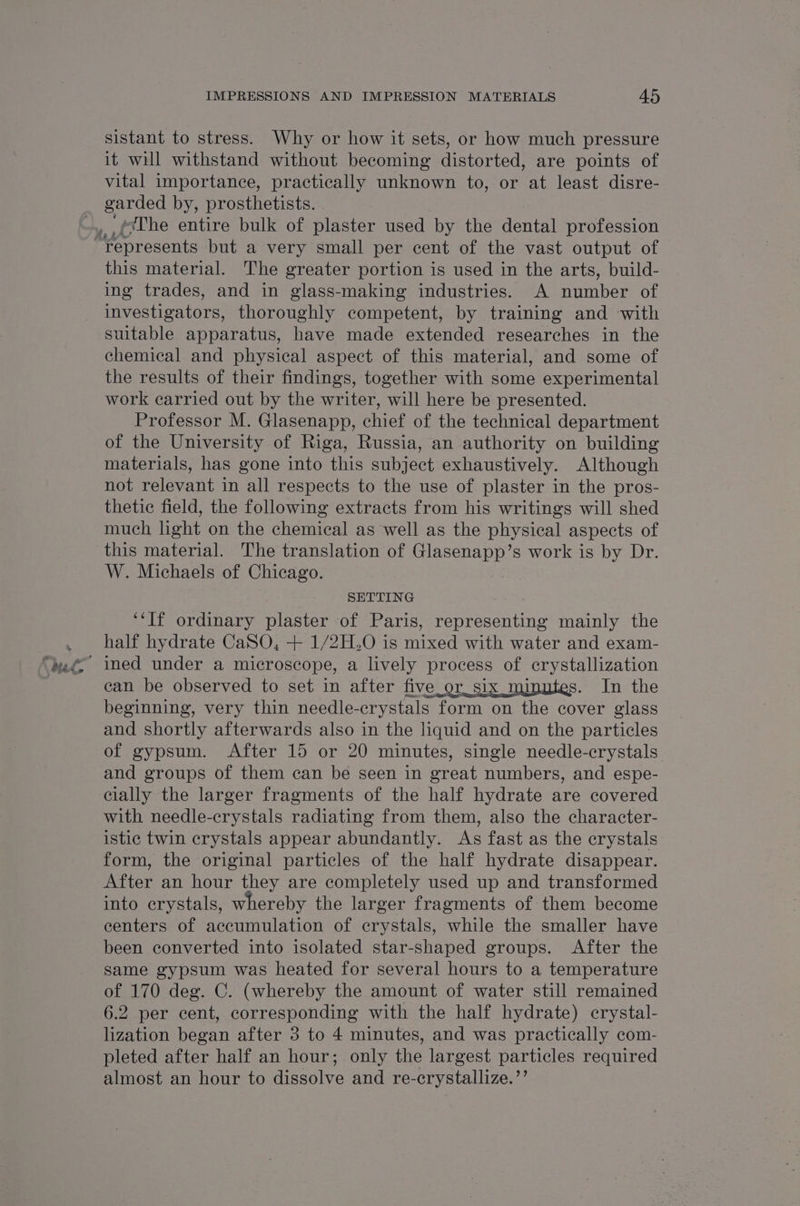 sistant to stress. Why or how it sets, or how much pressure it will withstand without becoming distorted, are points of vital importance, practically unknown to, or at least disre- garded by, prosthetists. this material. The greater portion is used in the arts, build- ing trades, and in glass-making industries. &lt;A number of investigators, thoroughly competent, by training and with suitable apparatus, have made extended researches in the chemical and physical aspect of this material, and some of the results of their findings, together with some experimental work carried out by the writer, will here be presented. Professor M. Glasenapp, chief of the technical department of the University of Riga, Russia, an authority on building materials, has gone into this subject exhaustively. Although not relevant in all respects to the use of plaster in the pros- thetic field, the following extracts from his writings will shed much light on the chemical as well as the physical aspects of W. Michaels of Chicago. SETTING ‘‘Tf ordinary plaster of Paris, representing mainly the half hydrate CaSO, + 1/2H.0O is mixed with water and exam- ined under a microscope, a lively process of ee can be observed to set in after five_or_ six s. In the beginning, very thin needle- erystals form on the cover glass and shortly afterwards also in the liquid and on the particles of gypsum. After 15 or 20 minutes, single needle-crystals and groups of them can be seen in great numbers, and espe- cially the larger fragments of the half hydrate are covered with needle-crystals radiating from them, also the character- istic twin crystals appear abundantly. As fast as the crystals form, the original particles of the half hydrate disappear. iter an hour they are completely used up and transformed into crystals, whereby the larger fragments of them become centers of accumulation of crystals, while the smaller have been converted into isolated star-shaped groups. After the same gypsum was heated for several hours to a temperature of 170 deg. C. (whereby the amount of water still remained 6.2 per cent, corresponding with the half hydrate) crystal- lization began after 3 to 4 minutes, and was practically com- pleted after half an hour; only the largest particles required almost an hour to dissolve and re-crystallize.”’