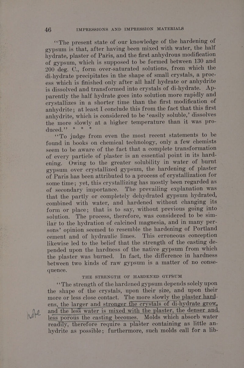 “The present state of our knowledge of the hardening of © eypsum is that, after having been mixed with water, the half hydrate, plaster of Paris, and the first anhydrous modification of gypsum, which is supposed to be formed between 130 and 200 deg. C., form over-saturated solutions, from which the di-hydrate precipitates in the shape of small crystals, a proc- ess which is finished only after all half hydrate or anhydrite is dissolved and transformed into crystals of di-hydrate. Ap- parently the half hydrate goes into solution more rapidly and crystallizes in a shorter time than the first modification of anhydrite; at least I conclude this from the fact that this first anhydrite, which is considered to be ‘easily soluble,’ dissolves the more slowly at a higher temperature than it was pro- ducedeeat: Sart ‘To judge from even the most recent statements to be found in books on chemical technology, only a few chemists seem to be aware of the fact that a complete transformation of every particle of plaster is an essential point in its hard- ening. Owing to the greater solubility in water of burnt gypsum over crystallized gypsum, the hardening of plaster of Paris has been attributed to a process of crystallization for some time; yet, this crystallizing has mostly been regarded as of secondary importance. The prevailing explanation was that the partly or completely dehydrated gypsum hydrated, combined with water, and hardened without changing its form or place; that is to say, without previous going into solution. The process, therefore, was considered to be sim- ilar to the hydration of calcined magnesia, and in many per- sons’ opinion seemed to resemble the hardening of Portland cement and of hydraulic limes. This erroneous conception likewise led to the belief that the strength of the casting de- pended upon the hardness of the native gypsum from which the plaster was burned. In fact, the difference in hardness between two kinds of raw gypsum is a matter of no conse- quence. | THE STRENGTH OF HARDENED GYPSUM ‘The strength of the hardened gypsum depends solely upon the shape of the crystals, upon their size, and upon their more or less close contact. The more slowly the plaster hard- ens, the larger and stronger the crystals of di-hydrate grow, and the less water is mixed with the plaster, the denser and. less porous the casting becomes. Molds which absorb water readily, therefore require a plaster containing as little an- hydrite as possible; furthermore, such molds call for a lib-