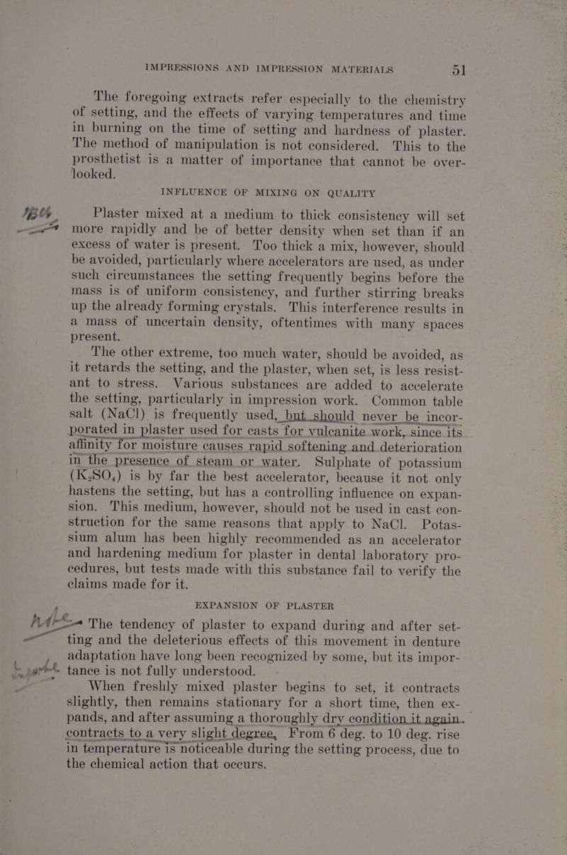 The foregoing extracts refer especially to the chemistry of setting, and the effects of varying temperatures and time in burning on the time of. setting and hardness of plaster. The method of manipulation is not considered. This to the prosthetist is a matter of importance that cannot be over- looked. INFLUENCE OF MIXING ON QUALITY Plaster mixed at a medium to thick consistency will set more rapidly and be of better density when set than if an excess of water is present. Too thick a mix, however, should be avoided, particularly where accelerators are used, as under such circumstances the setting frequently begins before the mass is of uniform consistency, and further stirring breaks up the already forming erystals. This interference results in a mass of uncertain density, oftentimes with many spaces present. The other extreme, too much water, should be avoided, as it retards the setting, and the plaster, when set, is less resist- ant to stress. Various substances are added to accelerate the setting, particularly in impression work. Common table in the presence of steam or water. Sulphate of potassium (IxX,SO,) is by far the best accelerator, because it not only hastens the setting, but has a controlling influence on expan- sion. This medium, however, should not be used in cast con- struction for the same reasons that apply to NaCl. Potas- sium alum has been highly recommended as an accelerator and hardening medium for plaster in dental laboratory pro- cedures, but tests made with this substance fail to verify the claims made for it. EXPANSION OF PLASTER ~ — ting and the deleterious effects of this movement in denture adaptation have long been recognized by some, but its impor- tance is not fully understood. When freshly mixed plaster begins to set, it contracts slightly, then remains stationary for a short time, then ex- pands, and after assuming a thoroughly dry condition it again. in temperature is noticeable during the setting process, due to the chemical action that occurs. |