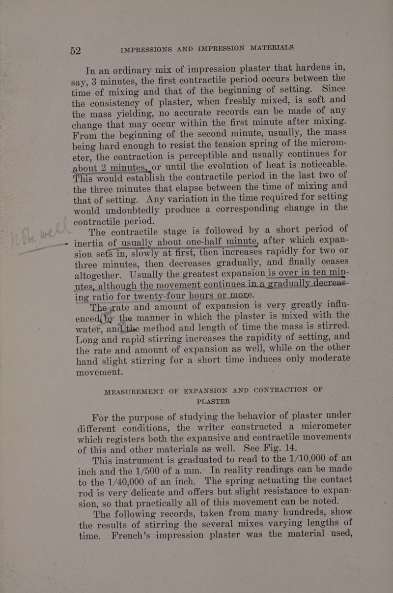 In an ordinary mix of impression plaster that hardens 1n, say, 3 minutes, the first contractile period occurs between the time of mixing and that of the beginning of setting. Since the consistency of plaster, when freshly mixed, is soft and the mass yielding, no accurate records can be made of any change that may occur within the first minute after mixing. From the beginning of the second minute, usually, the mass being hard enough to resist the tension spring of the microm- eter, the contraction is perceptible and usually continues for about 2 minutes, or until the evolution of heat is noticeable. ioe 8 This would establish the contractile period in the last two of the three minutes that elapse between the time of mixing and that of setting. Any variation in the time required for setting would undoubtedly produce a corresponding change in the contractile period. The contractile stage is followed by a short period of inertia of usually about one-half minute, after which expan- sion sets in, slowly at first, then increases rapidly for two or three minutes, then decreases gradually, and finally ceases altogether. Usually the greatest expansion is over in ten _min- utes, although the movement continues in.a_ gradually decreas- ing ratio for twenty-four hours or more. The rate and amount of expansion is very greatly influ- enced{by the manner in which the plaster is mixed with the water, and/the method and length of time the mass is stirred. Long and rapid stirring increases the rapidity of setting, and the rate and amount of expansion as well, while on the other hand slight stirring for a short time induces only moderate movement. MEASUREMENT OF EXPANSION AND CONTRACTION OF PLASTER For the purpose of studying the behavior of plaster under different conditions, the writer constructed a micrometer which registers both the expansive and contractile movements of this and other materials as well. See Fig. 14. This instrument is graduated to read to the 1/10,000 of an inch and the 1/500 of a mm. In reality readings can be made to the 1/40,000 of an inch. The spring actuating the contact rod is very delicate and offers but slight resistance to expan- sion, so that practically all of this movement can be noted. The following records, taken from many hundreds, show the results of stirring the several mixes varying lengths of time. French’s impression plaster was the material used,