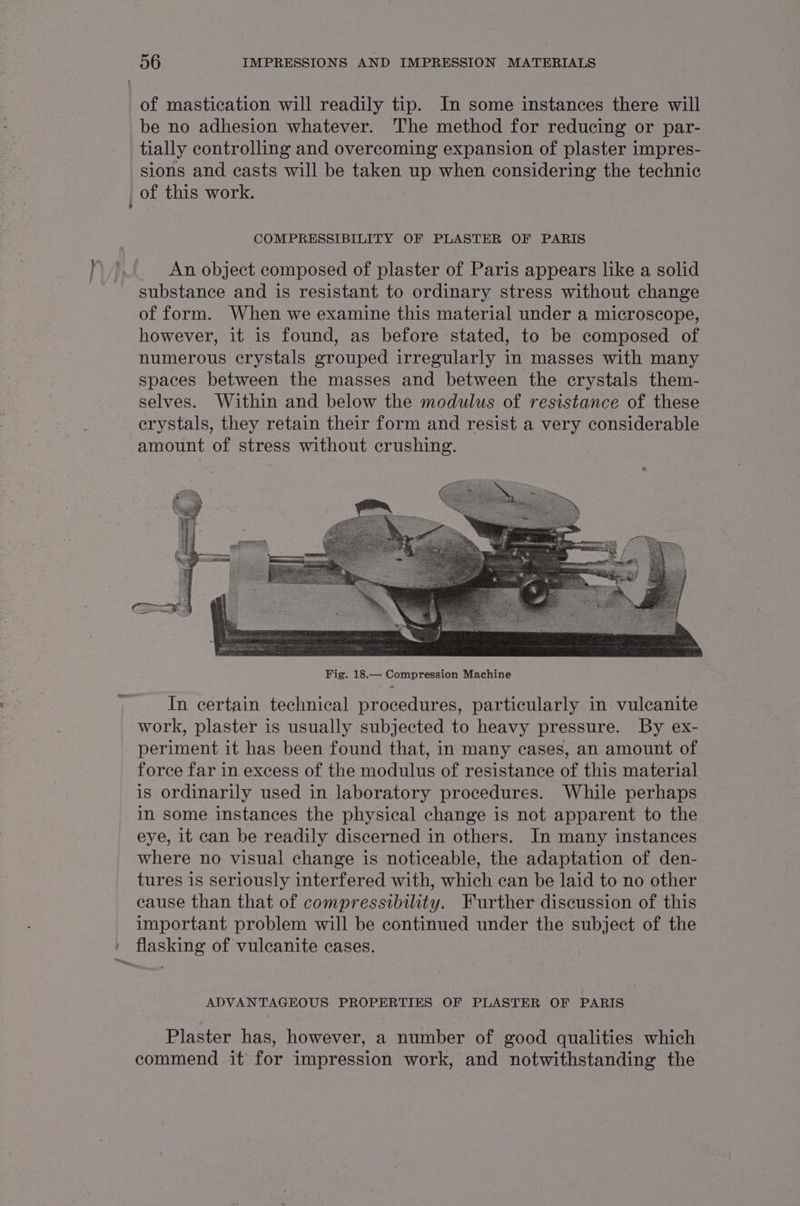 of mastication will readily tip. In some instances there will be no adhesion whatever. ‘'he method for reducing or par- tially controlling and overcoming expansion of plaster impres- sions and casts will be taken up when considering the technic of this work. COMPRESSIBILITY OF PLASTER OF PARIS An object composed of plaster of Paris appears like a solid substance and is resistant to ordinary stress without change of form. When we examine this material under a microscope, however, it is found, as before stated, to be composed of numerous crystals grouped irregularly in masses with many spaces between the masses and between the crystals them- selves. Within and below the modulus of resistance of these erystals, they retain their form and resist a very considerable amount of stress without crushing. In certain technical procedures, particularly in vulcanite work, plaster is usually subjected to heavy pressure. By ex- periment it has been found that, in many cases, an amount of force far in excess of the modulus of resistance of this material is ordinarily used in laboratory procedures. While perhaps in some instances the physical change is not apparent to the eye, it can be readily discerned in others. In many instances where no visual change is noticeable, the adaptation of den- tures is seriously interfered with, which can be laid to no other cause than that of compressibility. Further discussion of this important problem will be continued under the subject of the » flasking of vuleanite cases. ADVANTAGEOUS PROPERTIES OF PLASTER OF PARIS Plaster has, however, a number of good qualities which commend it’ for impression work, and notwithstanding the