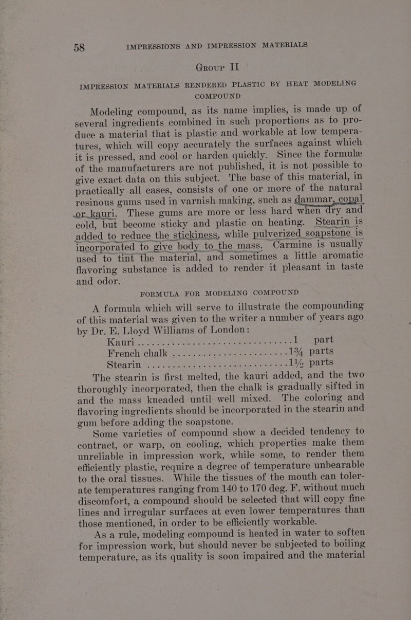 Group IL IMPRESSION MATERIALS RENDERED PLASTIC BY HEAT MODELING COMPOUND Modeling compound, as its name implies, is made up of several ingredients combined in such proportions as to pro- duce a material that is plastic and workable at low tempera- tures, which will copy accurately the surfaces against which it is pressed, and cool or harden quickly. Since the formule of the manufacturers are not published, it is not possible to give exact data on this subject. The base of this material, in practically all cases, consists of one or more of the natural resinous gums used in varnish making, such as dammar, copal or.kauri. These gums are more or less hard when dry and cold, but become sticky and plastic on heating. Stearin is added to_ reduce the stickiness, while pulverized_soapstone 18 incorporated to give body to the mass, Carmine is usually used to tint the material, and sometimes a little aromatic flavoring substance is added to render it pleasant in taste and odor. FORMULA FOR MODELING COMPOUND A formula which will serve to illustrate the compounding of this material was given to the writer a number of years ago by Dr. E. Lloyd Williams of London: | KAU ee eee etc re TOM esr tiak Tees Prenetochalk 43, ute a nee eee 134 parts SEF EE: Dh earns Ee hs hire Perey Cre hee ny a 114, parts The stearin is first melted, the kauri added, and the two thoroughly incorporated, then the chalk is gradually sifted in and the mass kneaded until: well mixed. The coloring and flavoring ingredients should be incorporated in the stearin and gum before adding the soapstone. | Some varieties of compound show a decided tendency to contract, or warp, on cooling, which properties make them unreliable in impression work, while some, to render them efficiently plastic, require a degree of temperature unbearable to the oral tissues. While the tissues of the mouth can toler- ate temperatures ranging from 140 to 170 deg. F. without much discomfort, a compound should be selected that will copy fine lines and irregular surfaces at even lower temperatures than those mentioned, in order to be efficiently workable. As a rule, modeling compound is heated in water to soften for impression work, but should never be subjected to boiling temperature, as its quality is soon impaired and the material