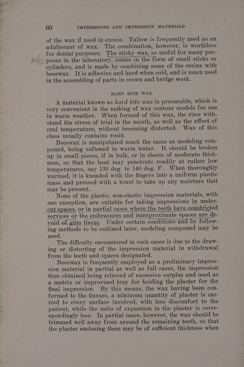 of the wax if used in excess. Tallow is frequently used as an adulterant of wax. The combination, however, is worthless for dental purposes. The sticky wax, so useful for many pur- cylinders, and is made by combining some of the resins with beeswax. It is adhesive and hard when cold, and is much used in the assembling of parts in crown and bridge work. HARD BITE WAX A material known as hard bite wax is procurable, which is very convenient in the making of wax contour models for use in warm weather. When formed of this wax, the rims with- stand the stress of trial in the mouth, as well as the effect of oral temperature, without becoming distorted. Wax of this class usually contains rosin. Beeswax is manipulated much the same as modeling com- pound, being softened in warm water. It should be broken up in small pieces, if in bulk, or in sheets of moderate thick- ness, so that the heat may penetrate readily at rather low temperatures, say 130 deg. to 140 deg. F. When thoroughly warmed, it is kneaded with the fingers into a uniform plastic mass and pressed with a towel to take up any moisture that may be present. None of the plastic, non-elastic impression materials, with one exception, are suitable for taking impressions in under- _cut spaces, or in partial cases where the teeth have constricted services or the embrasures and interproximate spaces are de- ‘void_of.gum tissue. Under certain conditions and by follow- ing methods to be outlined later, modeling compound may be used. , The difficulty encountered in such cases is due to the draw- ing or distorting of ‘the impression material in withdrawal from the teeth and spaces designated. Beeswax is frequently employed as a preliminary impres- sion material in partial as well as full cases, the impression thus obtained being relieved of excessive surplus and used as a matrix or improvised tray for holding the plaster for the final impression. By this means, the wax having been con- formed to the tissues, a minimum quantity of plaster is car- ried to every surface involved, with less discomfort to the patient, while the ratio of expansion in the plaster is corre- - spondingly less. In partial cases, however, the wax should be trimmed well away from around the remaining teeth, so that the plaster enclosing them may be of sufficient thickness when