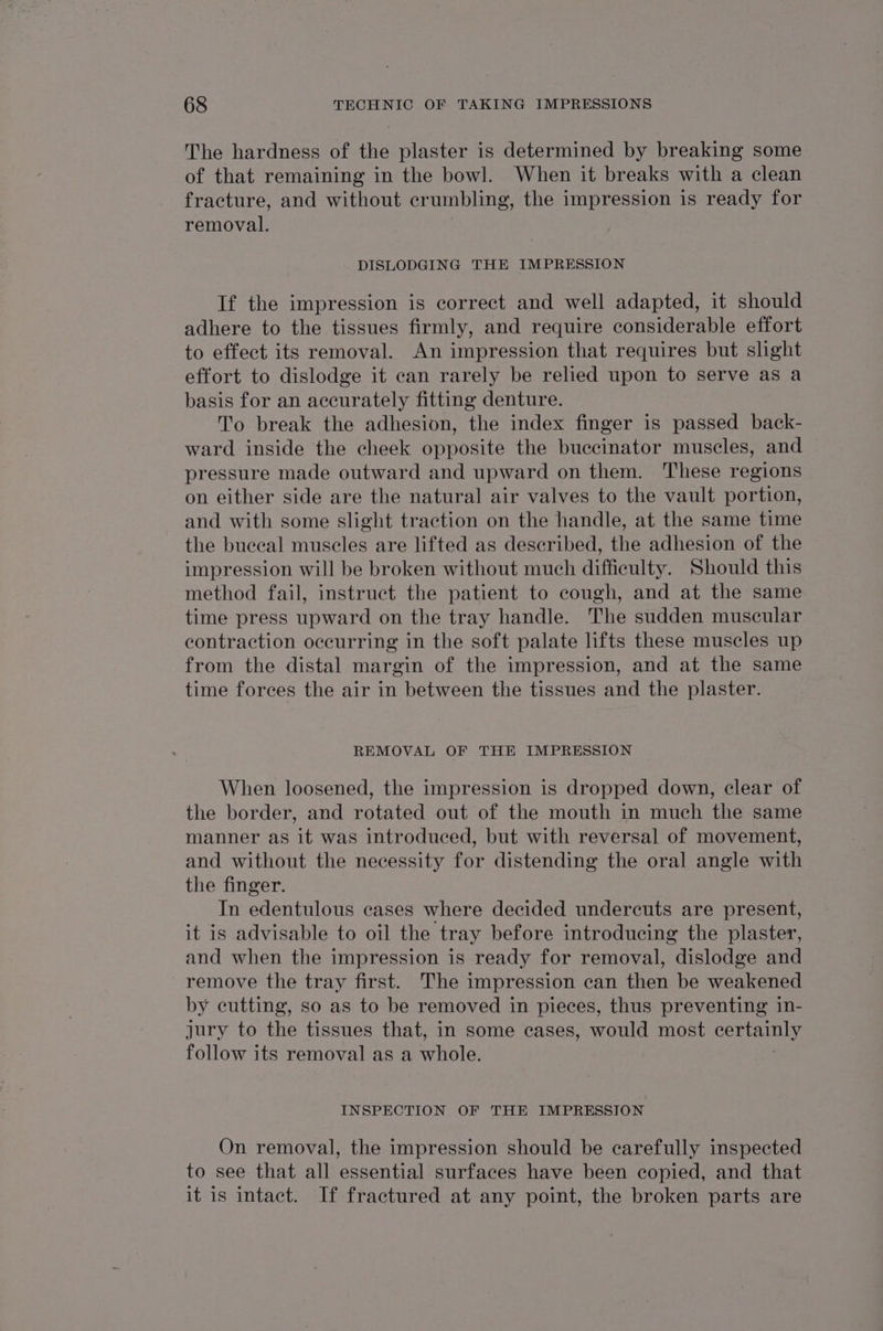 The hardness of the plaster is determined by breaking some of that remaining in the bowl. When it breaks with a clean fracture, and without crumbling, the impression is ready for removal. DISLODGING THE IMPRESSION If the impression is correct and well adapted, it should adhere to the tissues firmly, and require considerable effort to effect its removal. An impression that requires but slight effort to dislodge it ean rarely be relied upon to serve as a basis for an accurately fitting denture. To break the adhesion, the index finger is passed back- ward inside the cheek opposite the buccinator muscles, and pressure made outward and upward on them. These regions on either side are the natural air valves to the vault portion, and with some slight traction on the handle, at the same time the bueecal muscles are lifted as described, the adhesion of the © impression will be broken without much difficulty. Should this method fail, instruct the patient to cough, and at the same time press upward on the tray handle. The sudden muscular contraction occurring in the soft palate lifts these muscles up from the distal margin of the impression, and at the same time forces the air in between the tissues and the plaster. REMOVAL OF THE IMPRESSION When loosened, the impression is dropped down, clear of the border, and rotated out of the mouth in much the same manner as it was introduced, but with reversal of movement, and without the necessity for distending the oral angle with the finger. In edentulous cases where decided undercuts are present, it is advisable to oil the tray before introducing the plaster, and when the impression is ready for removal, dislodge and remove the tray first. The impression can then be weakened by cutting, so as to be removed in pieces, thus preventing 1n- jury to the tissues that, in some cases, would most certainly follow its removal as a whole. INSPECTION OF THE IMPRESSION On removal, the impression should be carefully inspected to see that all essential surfaces have been copied, and that it is intact. If fractured at any point, the broken parts are