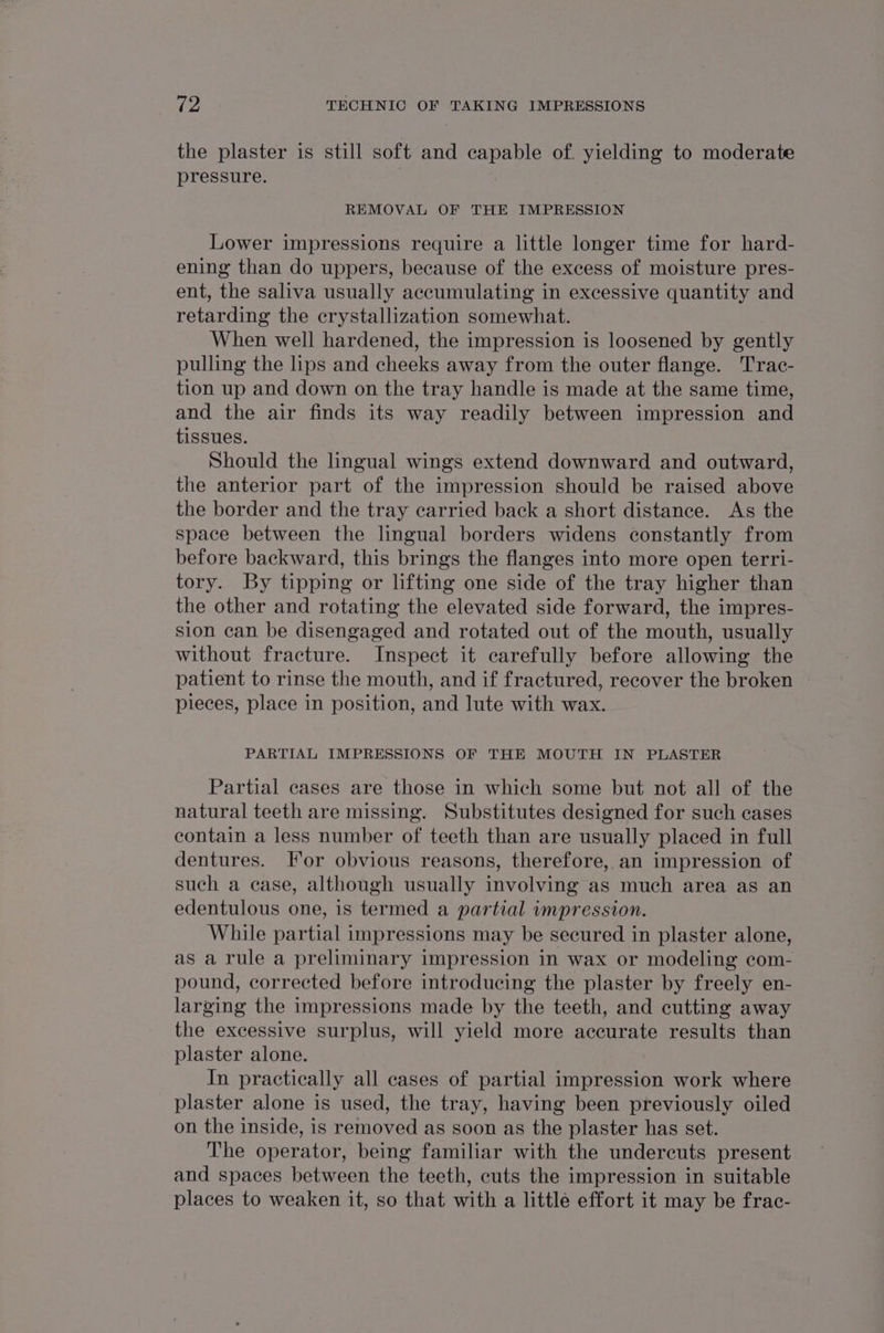 the plaster is still soft and capable of. yielding to moderate pressure. REMOVAL OF THE IMPRESSION Lower impressions require a little longer time for hard- ening than do uppers, because of the excess of moisture pres- ent, the saliva usually accumulating in excessive quantity and retarding the crystallization somewhat. When well hardened, the impression is loosened by gently pulling the lips and cheeks away from the outer flange. Trac- tion up and down on the tray handle is made at the same time, and the air finds its way readily between impression and tissues. Should the lingual wings extend downward and outward, the anterior part of the impression should be raised above the border and the tray carried back a short distance. As the space between the lingual borders widens constantly from before backward, this brings the flanges into more open terri- tory. By tipping or lifting one side of the tray higher than the other and rotating the elevated side forward, the impres- sion can be disengaged and rotated out of the mouth, usually without fracture. Inspect it carefully before allowing the patient to rinse the mouth, and if fractured, recover the broken pieces, place in position, and lute with wax. PARTIAL IMPRESSIONS OF THE MOUTH IN PLASTER Partial cases are those in which some but not all of the natural teeth are missing. Substitutes designed for such cases contain a less number of teeth than are usually placed in full dentures. [For obvious reasons, therefore, an impression of such a case, although usually involving as much area as an edentulous one, is termed a partial impression. While partial impressions may be secured in plaster alone, as a rule a preliminary impression in wax or modeling com- pound, corrected before introducing the plaster by freely en- larging the impressions made by the teeth, and cutting away the excessive surplus, will yield more accurate results than plaster alone. In practically all cases of partial impression work where plaster alone is used, the tray, having been previously oiled on the inside, is removed as soon as the plaster has set. The operator, being familiar with the undercuts present and spaces between the teeth, cuts the impression in suitable places to weaken it, so that with a little effort it may be frac-