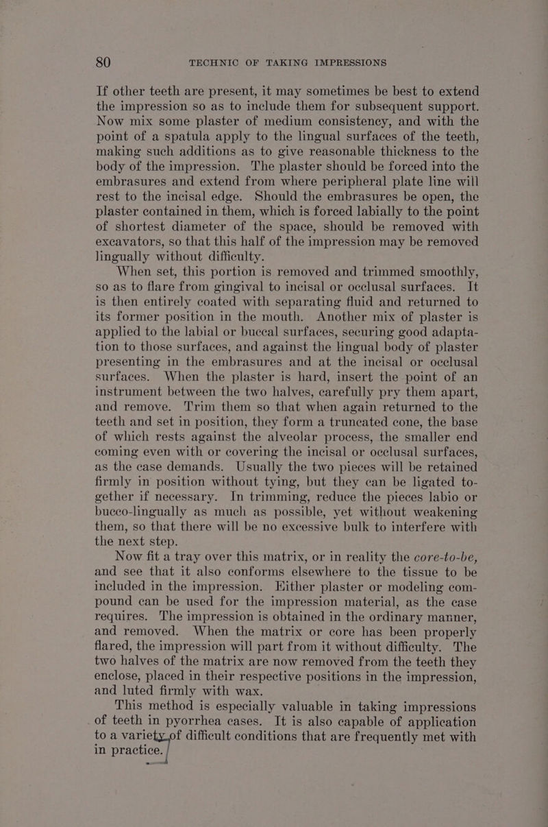 If other teeth are present, it may sometimes be best to extend the impression so as to include them for subsequent support. Now mix some plaster of medium consistency, and with the point of a spatula apply to the lingual surfaces of the teeth, making such additions as to give reasonable thickness to the body of the impression. The plaster should be forced into the embrasures and extend from where peripheral plate line will rest to the incisal edge. Should the embrasures be open, the plaster contained in them, which is forced labially to the point of shortest diameter of the space, should be removed with excavators, so that this half of the impression may be removed lingually without difficulty. When set, this portion is removed and trimmed smoothly, so as to flare from gingival to incisal or occlusal surfaces. It is then entirely coated with separating fluid and returned to its former position in the mouth. Another mix of plaster is applied to the labial or buccal surfaces, securing good adapta- tion to those surfaces, and against the Hngual body of plaster presenting in the embrasures and at the incisal or occlusal surfaces. When the plaster is hard, insert the point of an instrument between the two halves, carefully pry them apart, and remove. ‘T'rim them so that when again returned to the teeth and set in position, they form a truneated cone, the base of which rests against the alveolar process, the smaller end coming even with or covering the incisal or occlusal surfaces, as the case demands. Usually the two pieces will be retained firmly in position without tying, but they can be ligated to- gether if necessary. In trimming, reduce the pieces labio or buceo-lingually as much as possible, yet without weakening them, so that there will be no excessive bulk to interfere with the next step. Now fit a tray over this matrix, or in reality the core-to-be, and see that it also conforms elsewhere to the tissue to be included in the impression. Either plaster or modeling com- pound can be used for the impression material, as the case requires. The impression is obtained in the ordinary manner, and removed. When the matrix or core has been properly flared, the impression will part from it without difficulty. The two halves of the matrix are now removed from the teeth they enclose, placed in their respective positions in the impression, and luted firmly with wax. 7 This method is especially valuable in taking impressions _of teeth in pyorrhea cases. It is also capable of application to a a difficult conditions that are frequently met with in practice. |