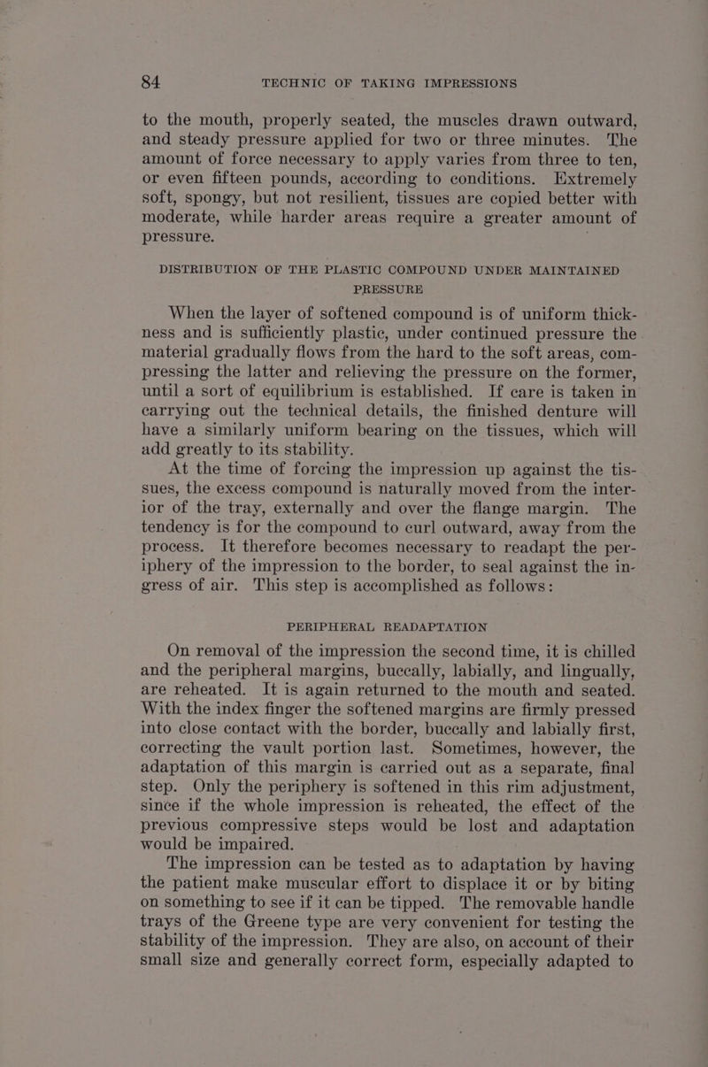 to the mouth, properly seated, the muscles drawn outward, and steady pressure applied for two or three minutes. ‘The amount of force necessary to apply varies from three to ten, or even fifteen pounds, according to conditions. Extremely soft, spongy, but not resilient, tissues are copied better with moderate, while harder areas require a greater amount of pressure. DISTRIBUTION OF THE PLASTIC COMPOUND UNDER MAINTAINED PRESSURE When the layer of softened compound is of uniform thick- ness and is sufficiently plastic, under continued pressure the material gradually flows from the hard to the soft areas, com- pressing the latter and relieving the pressure on the former, until a sort of equilibrium is established. If care is taken in carrying out the technical details, the finished denture will have a similarly uniform bearing on the tissues, which will add greatly to its stability. At the time of forcing the impression up against the tis- sues, the excess compound is naturally moved from the inter- ior of the tray, externally and over the flange margin. The tendency is for the compound to curl outward, away from the process. It therefore becomes necessary to readapt the per- iphery of the impression to the border, to seal against the in- gress of air. This step is accomplished as follows: PERIPHERAL READAPTATION On removal of the impression the second time, it is chilled and the peripheral margins, buccally, labially, and lingually, are reheated. It is again returned to the mouth and seated. With the index finger the softened margins are firmly pressed into close contact with the border, buccally and labially first, correcting the vault portion last. Sometimes, however, the adaptation of this margin is carried out as a separate, final step. Only the periphery is softened in this rim adjustment, since if the whole impression is reheated, the effect of the previous compressive steps would be lost and adaptation would be impaired. The impression can be tested as to adaptation by having the patient make muscular effort to displace it or by biting on something to see if it can be tipped. The removable handle trays of the Greene type are very convenient for testing the stability of the impression. They are also, on account of their small size and generally correct form, especially adapted to