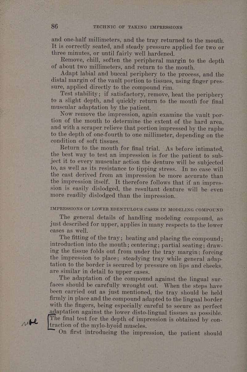 and one-half millimeters, and the tray returned to the mouth. It is correctly seated, and steady pressure applied for two or three minutes, or until fairly well hardened. Remove, chill, soften the peripheral margin to the depth of about two millimeters, and return to the mouth. Adapt labial and buceal periphery to the process, and the distal margin of the vault portion to tissues, using finger pres- sure, applied directly to the compound rim. Test stability; if satisfactory, remove, heat the periphery to a slight depth, and quickly return to the mouth for final muscular adaptation by the patient. Now remove the impression, again examine the vault por- tion of the mouth to determine the extent of the hard area, and with a scraper relieve that portion impressed by the raphe to the depth of one-fourth to one millimeter, depending on the condition of soft tissues. Return to the mouth for final trial. As before intimated, the best way to test an impression is for the patient to sub- ject it to every muscular action the denture will be subjected to, as well as its resistance to tipping stress. In no ease will the cast derived from an impression be more accurate than the impression itself. It therefore follows that if an impres- sion is easily dislodged, the resultant denture will be even more readily dislodged than the impression. IMPRESSIONS OF LOWER EDENTULOUS CASES IN MODELING COMPOUND The general details of handling modeling compound, as Just described for upper, applies in many respects to the lower cases as well. The fitting of the tray; heating and placing the compound; introduction into the mouth; centering; partial seating; draw- ing the tissue folds out from under the tray margin; forcing the impression to place; steadying tray while general adap- tation to the border is secured by pressure on lips and cheeks. are similar in detail to upper cases. | The adaptation of the compound against the lingual sur- faces should be carefully wrought out. When the steps have been carried out as just mentioned, the tray should be held firmly in place and the compound adapted to the lingual border with the fingers, being especially careful to secure as perfect adaptation against the lower disto-lingual tissues as possible. The final test for the depth of impression is obtained by con- traction of the mylo-hyoid muscles. On first introducing the impression, the patient should