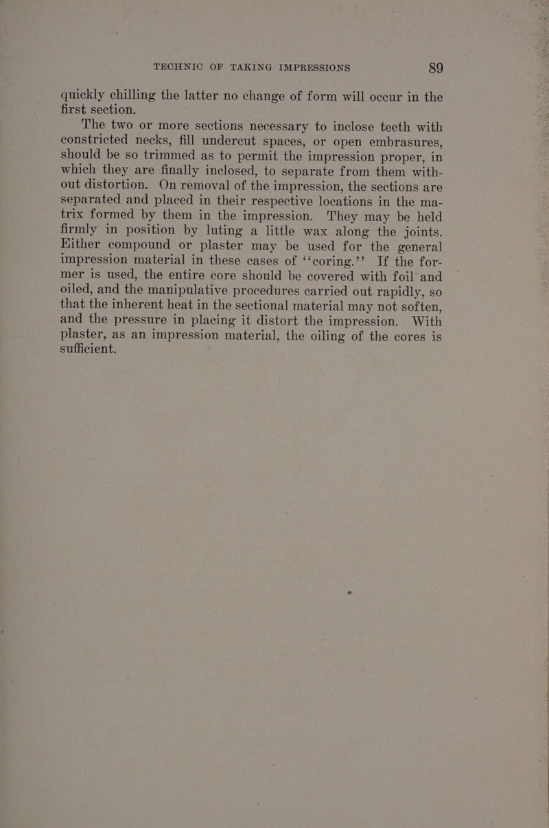 quickly chilling the latter no change of form will occur in the first section. The two or more sections necessary to inclose teeth with constricted necks, fill undercut spaces, or open embrasures, should be so trimmed as to permit the impression proper, in which they are finally inclosed, to separate from them with- out distortion. On removal of the impression, the sections are separated and placed in their respective locations in the ma- trix formed by them in the impression. They may be held firmly in position by luting a little wax along the joints. Kither compound or plaster may be used for the general impression material in these cases of ‘‘coring.’’ If the for: mer is used, the entire core should be covered with foil and oiled, and the manipulative procedures carried out rapidly, so that the inherent heat in the sectional material may not soften, and the pressure in placing it distort the impression. With plaster, as an impression material, the oiling of the cores is sufficient.