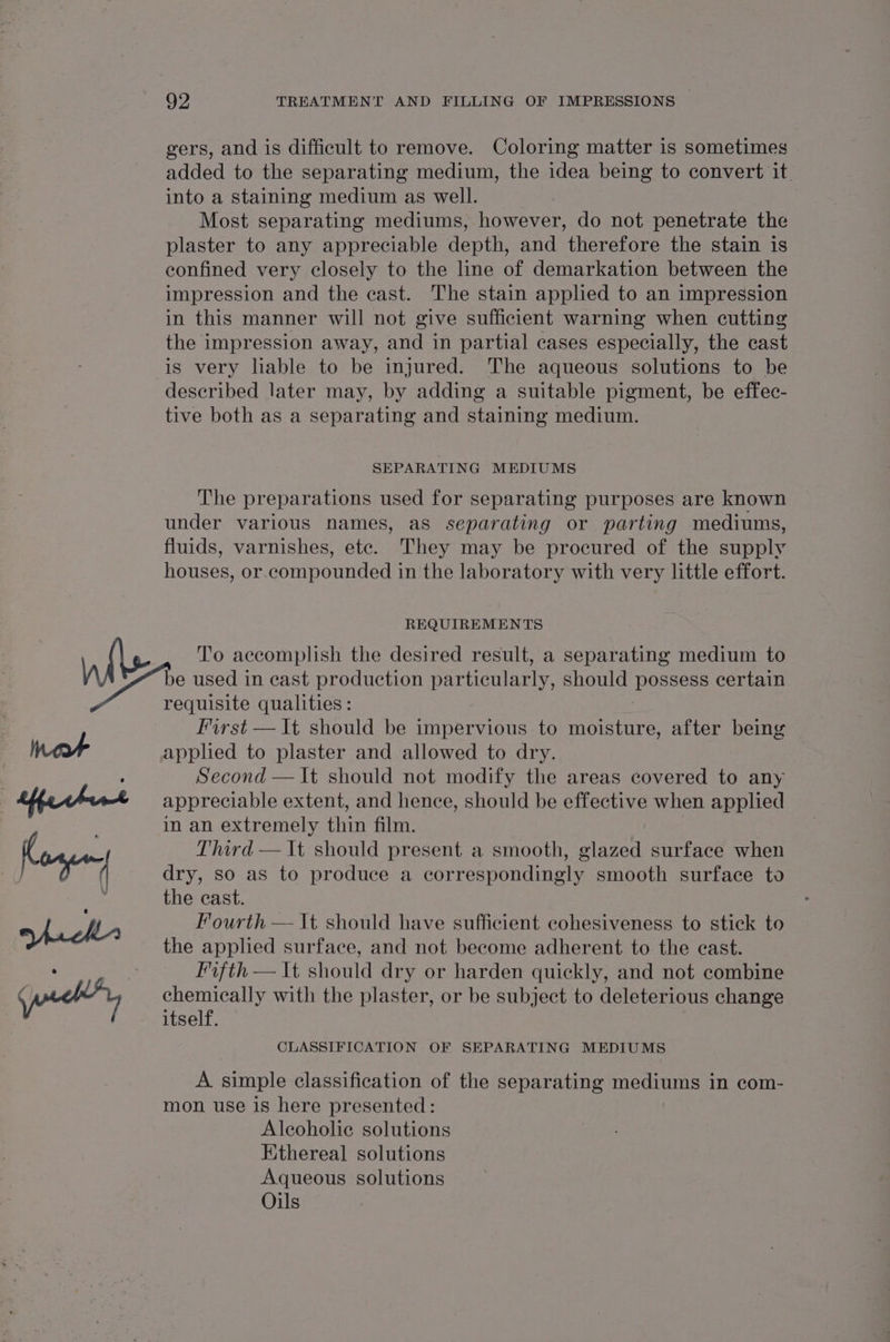 gers, and is difficult to remove. Coloring matter is sometimes added to the separating medium, the idea being to convert it into a staining medium as well. Most separating mediums, however, do not penetrate the plaster to any appreciable depth, and therefore the stain is confined very closely to the line of demarkation between the impression and the cast. The stain applied to an impression in this manner will not give sufficient warning when cutting the impression away, and in partial cases especially, the cast is very liable to be injured. The aqueous solutions to be described later may, by adding a suitable pigment, be effec- tive both as a separating and staining medium. SEPARATING MEDIUMS The preparations used for separating purposes are known under various names, as separating or parting mediums, fluids, varnishes, ete. They may be procured of the supply houses, or compounded in the laboratory with very little effort. REQUIREMENTS T'o accomplish the desired result, a separating medium to requisite qualities : First — It should be impervious to moisture, after being applied to plaster and allowed to dry. Second — It should not modify the areas covered to any appreciable extent, and hence, should be effective when applied in an extremely thin film. Third — It should present a smooth, glazed surface when dry, so as to produce a correspondingly smooth surface to the cast. Fourth — It should have sufficient cohesiveness to stick to the applied surface, and not become adherent to the cast. Fifth — It should dry or harden quickly, and not combine chemically with the plaster, or be subject to deleterious change itself. CLASSIFICATION OF SEPARATING MEDIUMS A simple classification of the separating mediums in com- mon use is here presented: Alcoholic solutions Kithereal solutions Aqueous solutions Oils