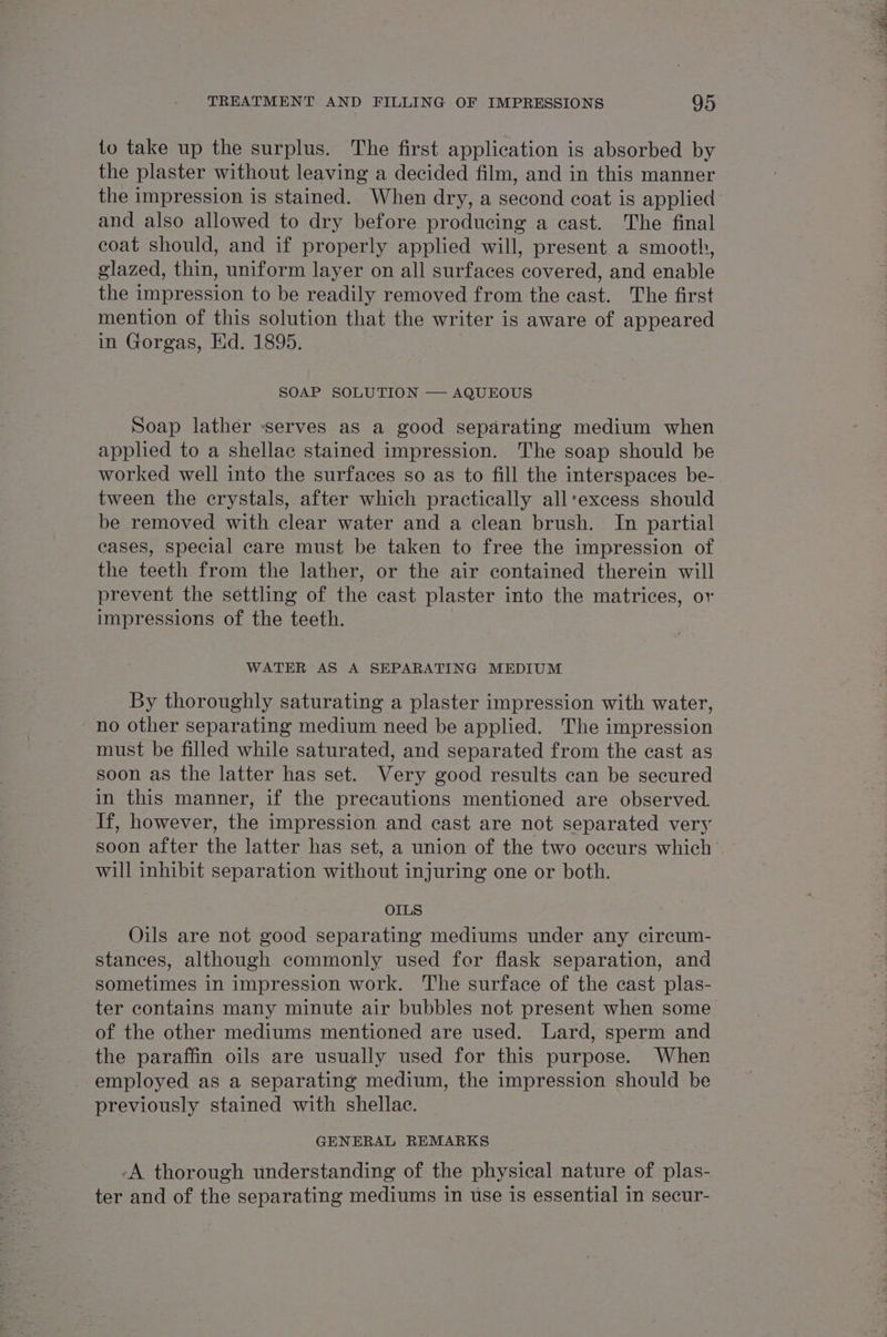 to take up the surplus. The first application is absorbed by the plaster without leaving a decided film, and in this manner the impression is stained. When dry, a second coat is applied and also allowed to dry before producing a cast. The final coat should, and if properly applied will, present a smooth, glazed, thin, uniform layer on all surfaces covered, and enable the impression to be readily removed from the cast. The first mention of this solution that the writer is aware of appeared in Gorgas, Hd. 1895. SOAP SOLUTION — AQUEOUS Soap lather serves as a good separating medium when applied to a shellac stained impression. The soap should be worked well into the surfaces so as to fill the interspaces be- tween the crystals, after which practically all‘excess should be removed with clear water and a clean brush. In partial cases, special care must be taken to free the impression of the teeth from the lather, or the air contained therein will prevent the settling of the cast plaster into the matrices, or impressions of the teeth. WATER AS A SEPARATING MEDIUM By thoroughly saturating a plaster impression with water, no other separating medium need be applied. The impression must be filled while saturated, and separated from the cast as soon as the latter has set. Very good results can be secured in this manner, if the precautions mentioned are observed. If, however, the impression and cast are not separated very soon after the latter has set, a union of the two occurs which will inhibit separation without injuring one or both. OILS Oils are not good separating mediums under any circum- stances, although commonly used for flask separation, and sometimes in impression work. The surface of the cast plas- ter contains many minute air bubbles not present when some of the other mediums mentioned are used. Lard, sperm and _ the paraffin oils are usually used for this purpose. When employed as a separating medium, the impression should be previously stained with shellac. GENERAL REMARKS -A thorough understanding of the physical nature of plas- ter and of the separating mediums in use is essential in secur-