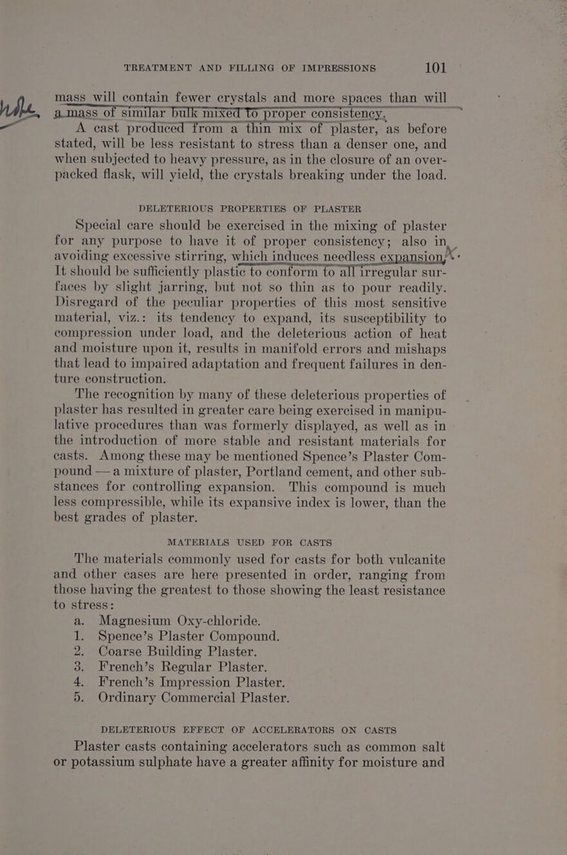 mass_will contain fewer crystals and more spaces than will amass of similar bulk mixed to ‘proper consistency. — A cast produced from a thin mix of plaster, as before stated, will be less resistant to stress than a denser one, and when Phijected to heavy pressure, as in the closure of an over- packed flask, will yield, the crystals breaking under the load. DELETERIOUS PROPERTIES OF PLASTER Special care should be exercised in the mixing of plaster for any purpose to have it of proper consistency; also in, _ avoiding excessive stirring, which induces needless expansion,’ It should be sufficiently plastic to conform to all irregular sur- faces by slight jarring, but not so thin as to pour readily. Disregard of the peculiar properties of this most sensitive material, viz.: its tendency to expand, its susceptibility to compression under load, and the deleterious action of heat and moisture upon it, results in manifold errors and mishaps that lead to impaired adaptation and frequent failures in den- ture construction. The recognition by many of these ne leterton proper ties of plaster has resulted in greater care being exercised in manipu- lative procedures than was formerly displayed, as well as in the introduction of more stable and resistant materials for casts. Among these may be mentioned Spence’s Plaster Com- pound — a mixture of plaster, Portland cement, and other sub- stances for controlling expansion. This compound is much less compressible, while its expansive index is lower, than the best grades of plaster. | MATERIALS USED FOR CASTS The materials commonly used for casts for both vuleanite and other cases are here presented in order, ranging from those having the greatest to those showing the least resistance to stress: Magnesium Oxy-chloride. Spence’s Plaster Compound. Coarse Building Plaster. French’s Regular Plaster. French’s Impression Plaster. Ordinary Commercial Plaster. Se, Aiea colt a ve DELETERIOUS EFFECT OF ACCELERATORS ON CASTS Plaster casts containing accelerators such as common salt or potassium sulphate have a greater affinity for moisture and