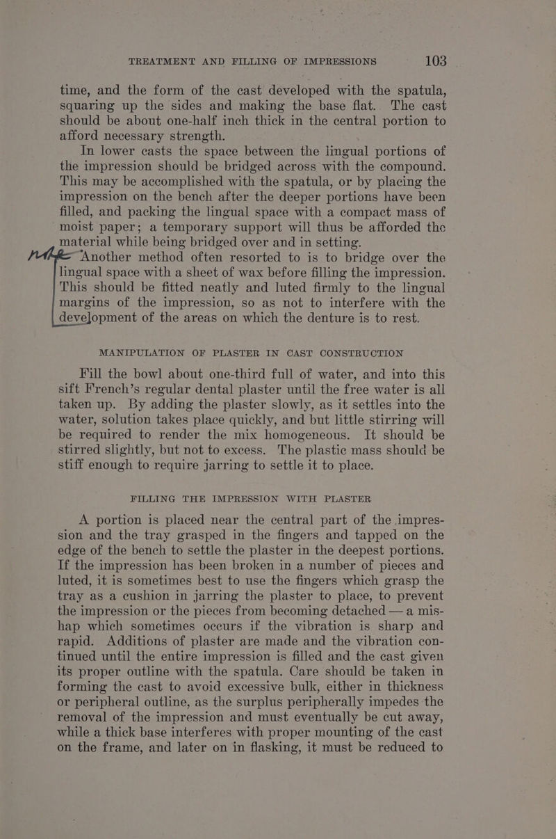 time, and the form of the cast developed with the spatula, squaring up the sides and making the base flat. The cast should be about one-half inch thick in the central portion to afford necessary strength. In lower casts the space between the lingual portions of the impression should be bridged across with the compound. This may be accomplished with the spatula, or by placing the impression on the bench after the deeper portions have been filled, and packing the lingual space with a compact mass of moist paper; a temporary support will thus be afforded the material while being bridged over and in setting. Another method often resorted to is to bridge over the lingual space with a sheet of wax before filling the impression. This should be fitted neatly and luted firmly to the lingual margins of the impression, so as not to interfere with the development of the areas on which the denture is to rest. MANIPULATION OF PLASTER IN CAST CONSTRUCTION Fill the bowl about one-third full of water, and into this sift French’s regular dental plaster until the free water is all taken up. By adding the plaster slowly, as it settles into the water, solution takes place quickly, and but little stirring will be required to render the mix homogeneous. It should be stirred slightly, but not to excess. The plastic mass should be stiff enough to require jarring to settle it to place. FILLING THE IMPRESSION WITH PLASTER A portion is placed near the central part of the impres- sion and the tray grasped in the fingers and tapped on the edge of the bench to settle the plaster in the deepest portions. If the impression has been broken in a number of pieces and luted, it is sometimes best to use the fingers which grasp the tray as a cushion in jarring the plaster to place, to prevent the impression or the pieces from becoming detached — a mis- hap which sometimes occurs if the vibration is sharp and rapid. Additions of plaster are made and the vibration con- tinued until the entire impression is filled and the cast given its proper outline with the spatula. Care should be taken in forming the cast to avoid excessive bulk, either in thickness or peripheral outline, as the surplus peripherally impedes the removal of the impression and must eventually be cut away, while a thick base interferes with proper mounting of the cast on the frame, and later on in flasking, it must be reduced to