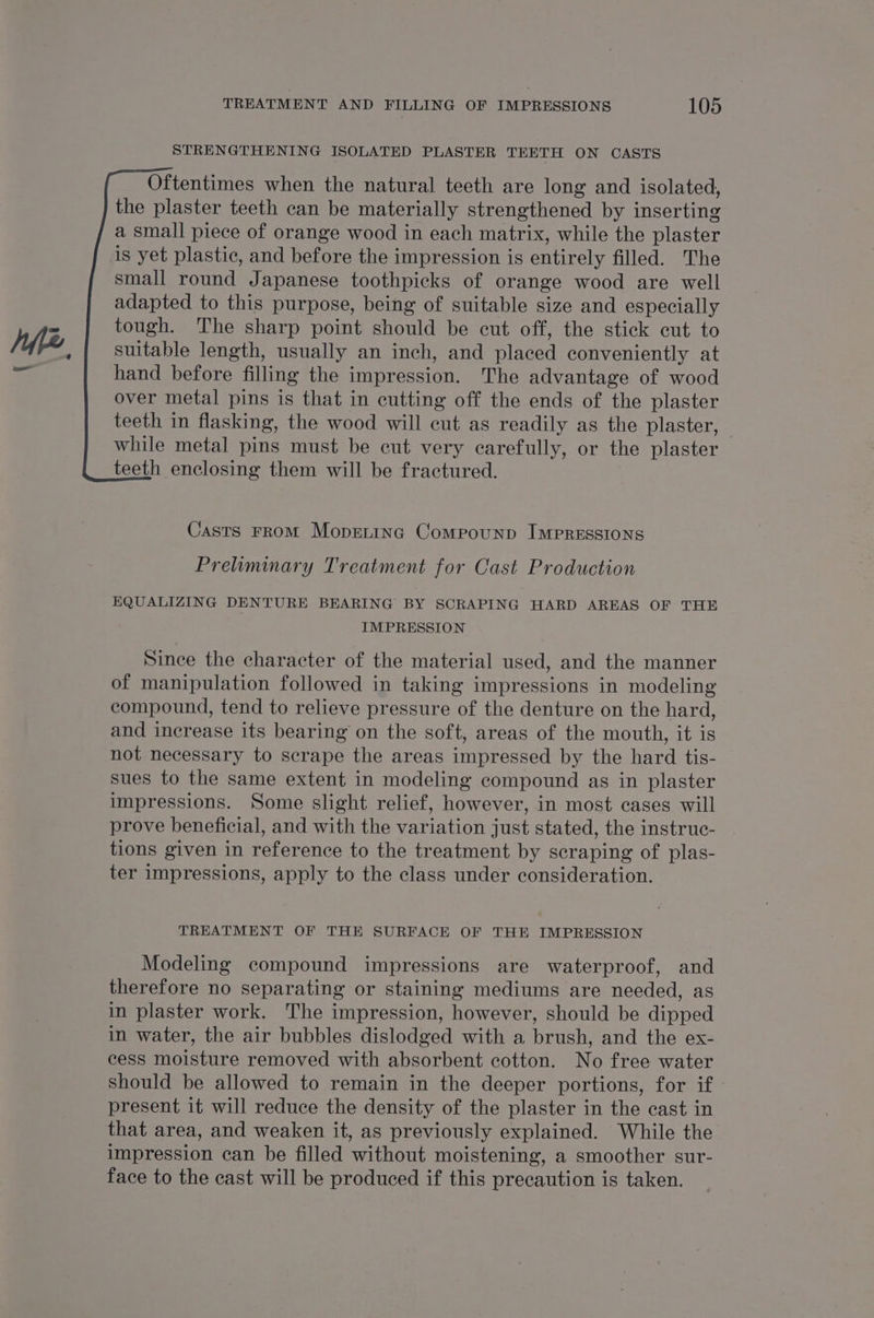 STRENGTHENING ISOLATED PLASTER TEETH ON CASTS Oftentimes when the natural teeth are long and isolated, the plaster teeth can be materially strengthened by inserting a small piece of orange wood in each matrix, while the plaster small round Japanese toothpicks of orange wood are well adapted to this purpose, being of suitable size and especially tough. The sharp point should be cut off, the stick cut to suitable length, usually an inch, and placed conveniently at hand before filling the impression. The advantage of wood over metal pins is that in cutting off the ends of the plaster teeth in flasking, the wood will cut as readily as the plaster, while metal pins must be cut very carefully, or the plaster teeth enclosing them will be fractured. Casts From Moprtinc Compounp IMPRESSIONS Prelummary Treatment for Cast Production EQUALIZING DENTURE BEARING BY SCRAPING HARD AREAS OF THE IMPRESSION Since the character of the material used, and the manner of manipulation followed in taking impressions in modeling compound, tend to relieve pressure of the denture on the hard, and increase its bearing on the soft, areas of the mouth, it is not necessary to scrape the areas impressed by the hard tis- sues to the same extent in modeling compound as in plaster impressions. Some slight relief, however, in most cases will prove beneficial, and with the variation just stated, the instruc- tions given in reference to the treatment by scraping of plas- ter impressions, apply to the class under consideration. TREATMENT OF THE SURFACE OF THE IMPRESSION Modeling compound impressions are waterproof, and therefore no separating or staining mediums are needed, as in plaster work. The impression, however, should be dipped in water, the air bubbles dislodged with a brush, and the ex- cess moisture removed with absorbent cotton. No free water should be allowed to remain in the deeper portions, for if - present it will reduce the density of the plaster in the cast in that area, and weaken it, as previously explained. While the impression can be filled without moistening, a smoother sur- face to the cast will be produced if this precaution is taken.